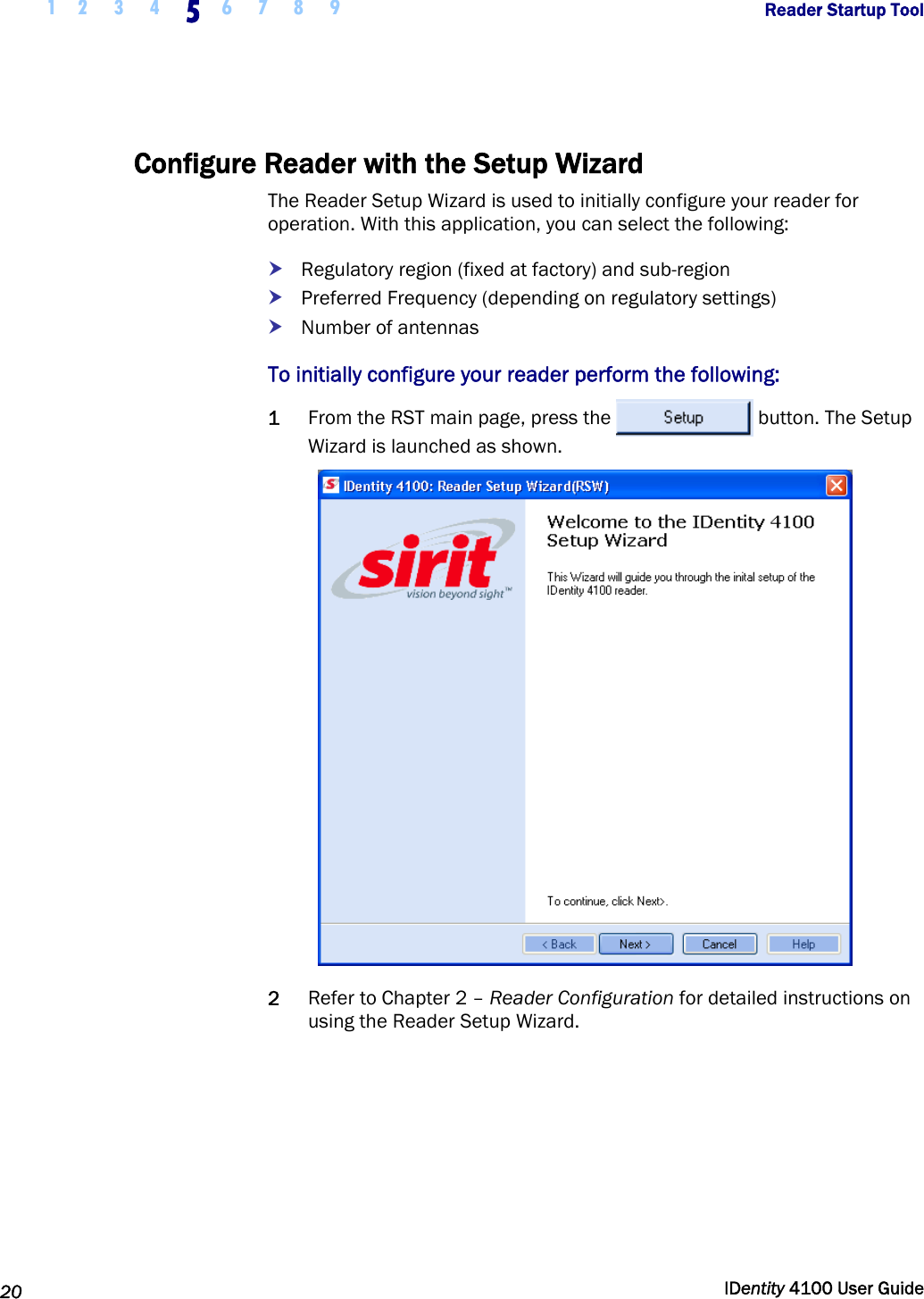  1 2  3  4 5 6 7 8 9       Reader Startup Tool   20  IDentity 4100 User Guide  Configure Reader with the Setup Wizard The Reader Setup Wizard is used to initially configure your reader for operation. With this application, you can select the following: h Regulatory region (fixed at factory) and sub-region h Preferred Frequency (depending on regulatory settings) h Number of antennas To initially configure your reader perform the following: 1 From the RST main page, press the  button. The Setup Wizard is launched as shown.  2 Refer to Chapter 2 – Reader Configuration for detailed instructions on using the Reader Setup Wizard. 