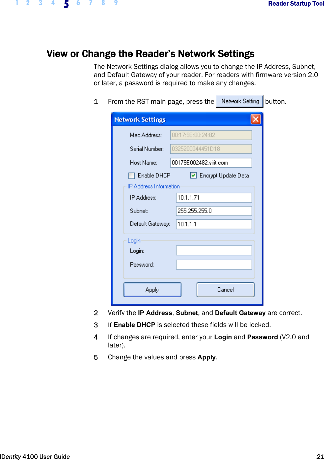  1 2 3 4 5 6 7 8 9       Reader Startup Tool   IDentity 4100 User Guide  21  View or Change the Reader’s Network Settings The Network Settings dialog allows you to change the IP Address, Subnet, and Default Gateway of your reader. For readers with firmware version 2.0 or later, a password is required to make any changes. 1 From the RST main page, press the  button.   2 Verify the IP Address, Subnet, and Default Gateway are correct.  3 If Enable DHCP is selected these fields will be locked. 4 If changes are required, enter your Login and Password (V2.0 and later). 5 Change the values and press Apply.  