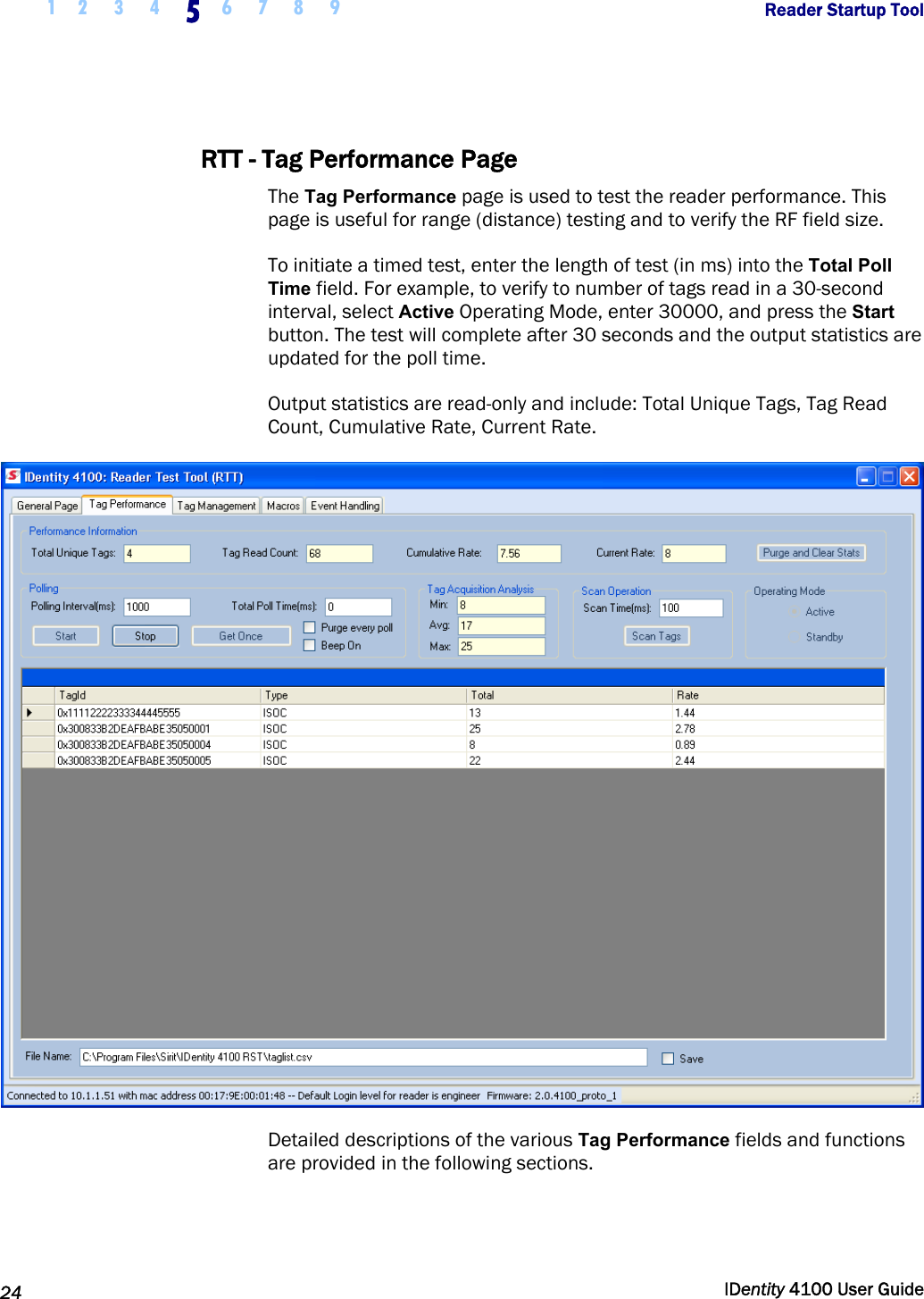  1 2  3  4 5 6 7 8 9       Reader Startup Tool   24  IDentity 4100 User Guide  RTT - Tag Performance Page The Tag Performance page is used to test the reader performance. This page is useful for range (distance) testing and to verify the RF field size. To initiate a timed test, enter the length of test (in ms) into the Total Poll Time field. For example, to verify to number of tags read in a 30-second interval, select Active Operating Mode, enter 30000, and press the Start button. The test will complete after 30 seconds and the output statistics are updated for the poll time. Output statistics are read-only and include: Total Unique Tags, Tag Read Count, Cumulative Rate, Current Rate.  Detailed descriptions of the various Tag Performance fields and functions are provided in the following sections. 