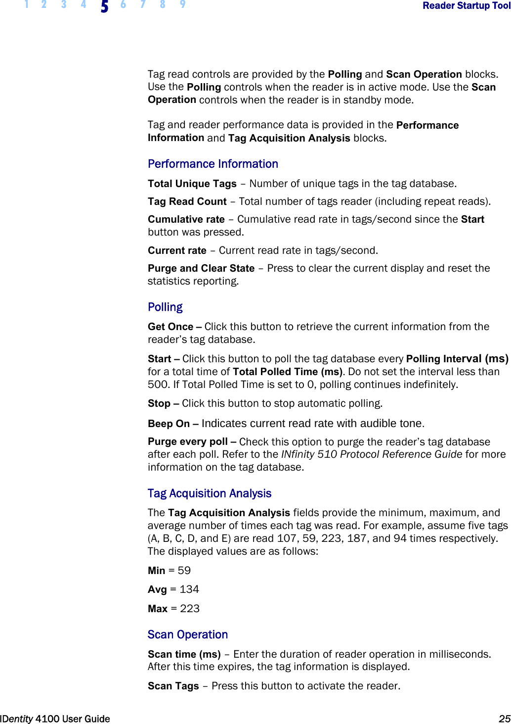  1 2 3 4 5 6 7 8 9       Reader Startup Tool   IDentity 4100 User Guide  25  Tag read controls are provided by the Polling and Scan Operation blocks. Use the Polling controls when the reader is in active mode. Use the Scan Operation controls when the reader is in standby mode. Tag and reader performance data is provided in the Performance Information and Tag Acquisition Analysis blocks. Performance Information Total Unique Tags – Number of unique tags in the tag database. Tag Read Count – Total number of tags reader (including repeat reads). Cumulative rate – Cumulative read rate in tags/second since the Start button was pressed. Current rate – Current read rate in tags/second. Purge and Clear State – Press to clear the current display and reset the statistics reporting. Polling Get Once – Click this button to retrieve the current information from the reader’s tag database. Start – Click this button to poll the tag database every Polling Interval (ms) for a total time of Total Polled Time (ms). Do not set the interval less than 500. If Total Polled Time is set to 0, polling continues indefinitely. Stop – Click this button to stop automatic polling. Beep On – Indicates current read rate with audible tone. Purge every poll – Check this option to purge the reader’s tag database after each poll. Refer to the INfinity 510 Protocol Reference Guide for more information on the tag database. Tag Acquisition Analysis The Tag Acquisition Analysis fields provide the minimum, maximum, and average number of times each tag was read. For example, assume five tags (A, B, C, D, and E) are read 107, 59, 223, 187, and 94 times respectively. The displayed values are as follows: Min = 59 Avg = 134 Max = 223 Scan Operation Scan time (ms) – Enter the duration of reader operation in milliseconds. After this time expires, the tag information is displayed. Scan Tags – Press this button to activate the reader. 