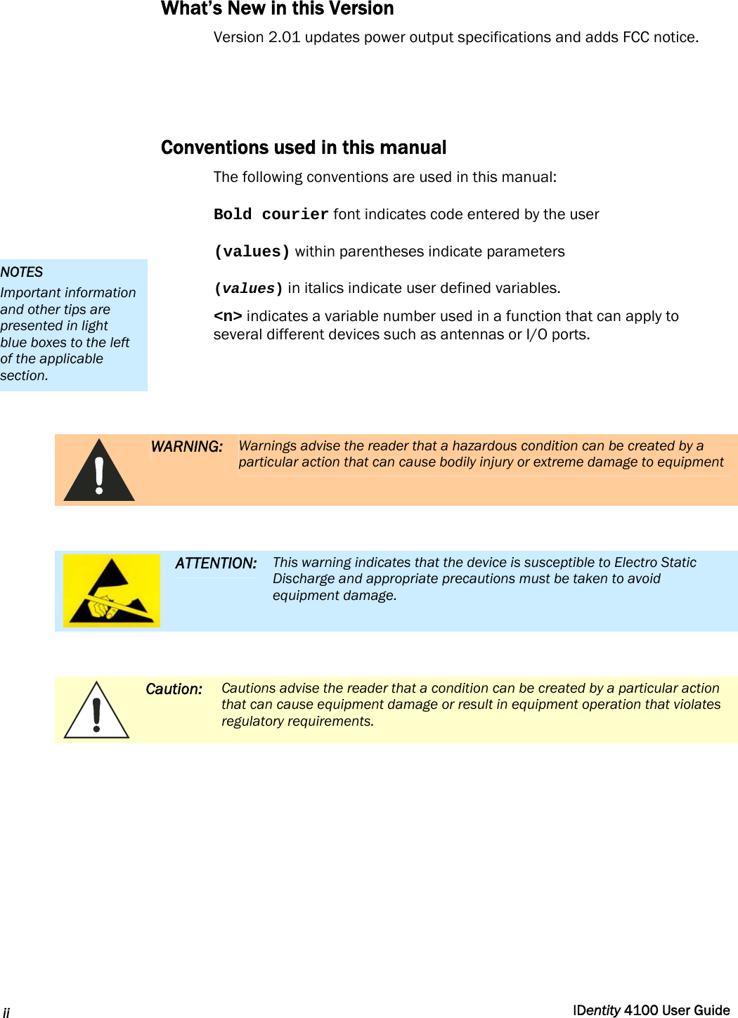  ii  IDentity 4100 User Guide  What’s New in this Version Version 2.01 updates power output specifications and adds FCC notice.   Conventions used in this manual The following conventions are used in this manual: Bold courier font indicates code entered by the user (values) within parentheses indicate parameters (values) in italics indicate user defined variables. &lt;n&gt; indicates a variable number used in a function that can apply to several different devices such as antennas or I/O ports.    WARNING: Warnings advise the reader that a hazardous condition can be created by a particular action that can cause bodily injury or extreme damage to equipment   ATTENTION: This warning indicates that the device is susceptible to Electro Static Discharge and appropriate precautions must be taken to avoid equipment damage.   Caution: Cautions advise the reader that a condition can be created by a particular action that can cause equipment damage or result in equipment operation that violates regulatory requirements.  NOTES Important information and other tips are presented in light blue boxes to the left of the applicable section. 