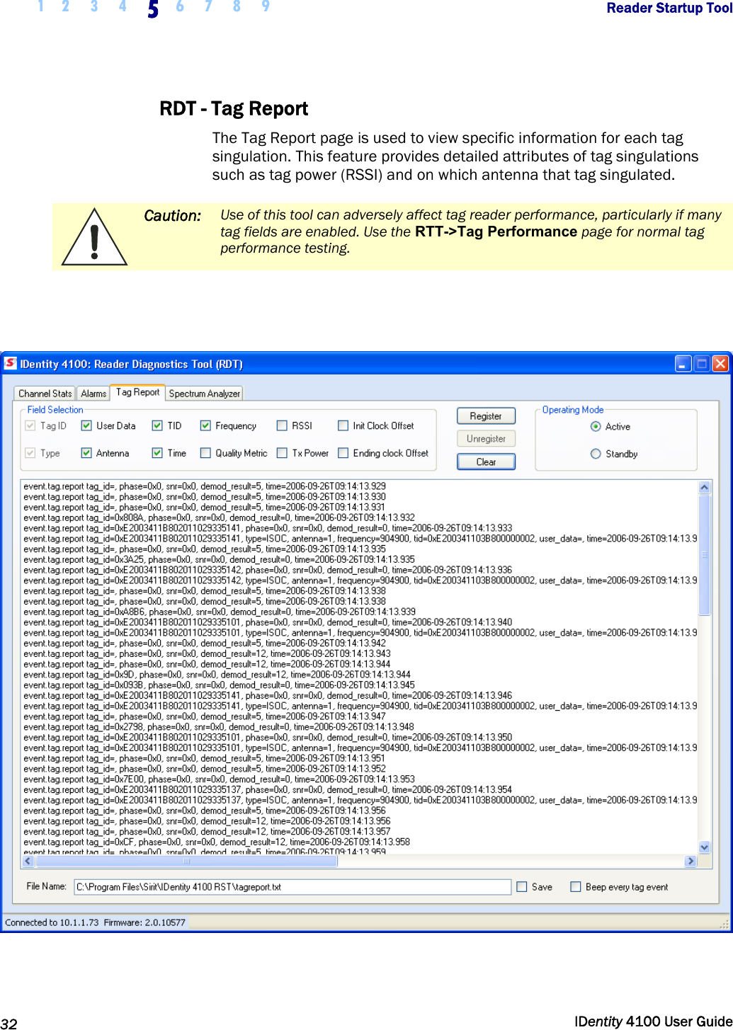  1 2  3  4 5 6 7 8 9       Reader Startup Tool   32  IDentity 4100 User Guide  RDT - Tag Report The Tag Report page is used to view specific information for each tag singulation. This feature provides detailed attributes of tag singulations such as tag power (RSSI) and on which antenna that tag singulated.   Caution: Use of this tool can adversely affect tag reader performance, particularly if many tag fields are enabled. Use the RTT-&gt;Tag Performance page for normal tag performance testing.      