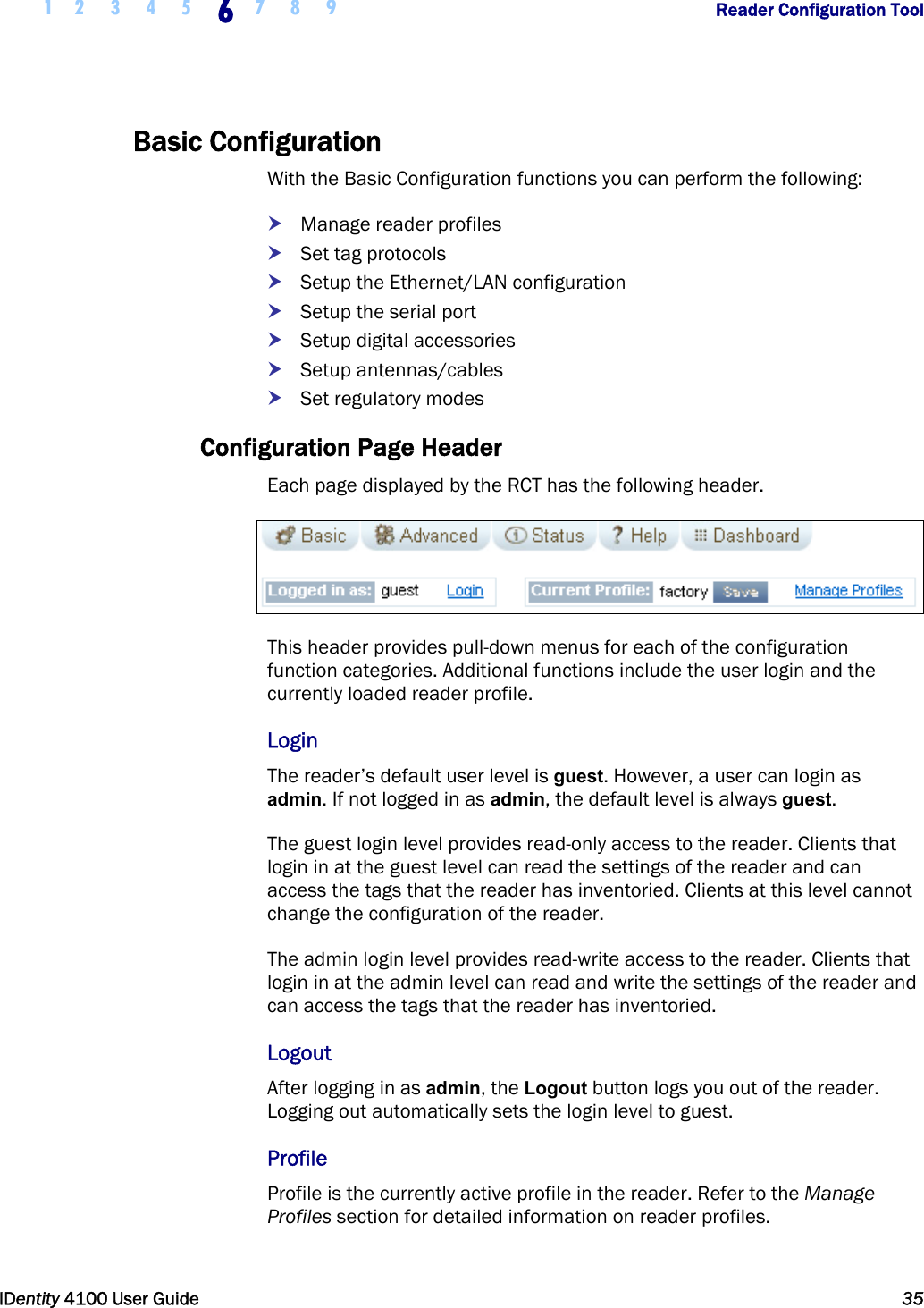  1 2 3 4 5 6 7 8 9       Reader Configuration Tool   IDentity 4100 User Guide  35  Basic Configuration With the Basic Configuration functions you can perform the following: h Manage reader profiles h Set tag protocols h Setup the Ethernet/LAN configuration h Setup the serial port h Setup digital accessories h Setup antennas/cables h Set regulatory modes Configuration Page Header Each page displayed by the RCT has the following header.  This header provides pull-down menus for each of the configuration function categories. Additional functions include the user login and the currently loaded reader profile. Login The reader’s default user level is guest. However, a user can login as admin. If not logged in as admin, the default level is always guest. The guest login level provides read-only access to the reader. Clients that login in at the guest level can read the settings of the reader and can access the tags that the reader has inventoried. Clients at this level cannot change the configuration of the reader. The admin login level provides read-write access to the reader. Clients that login in at the admin level can read and write the settings of the reader and can access the tags that the reader has inventoried.  Logout After logging in as admin, the Logout button logs you out of the reader. Logging out automatically sets the login level to guest. Profile Profile is the currently active profile in the reader. Refer to the Manage Profiles section for detailed information on reader profiles. 