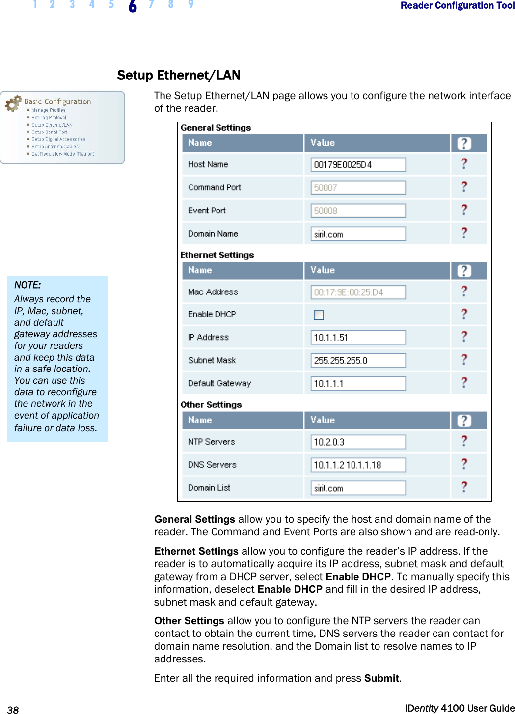  1 2  3  4  5 6 7 8 9       Reader Configuration Tool   38  IDentity 4100 User Guide  Setup Ethernet/LAN The Setup Ethernet/LAN page allows you to configure the network interface of the reader.  General Settings allow you to specify the host and domain name of the reader. The Command and Event Ports are also shown and are read-only.  Ethernet Settings allow you to configure the reader’s IP address. If the reader is to automatically acquire its IP address, subnet mask and default gateway from a DHCP server, select Enable DHCP. To manually specify this information, deselect Enable DHCP and fill in the desired IP address, subnet mask and default gateway. Other Settings allow you to configure the NTP servers the reader can contact to obtain the current time, DNS servers the reader can contact for domain name resolution, and the Domain list to resolve names to IP addresses. Enter all the required information and press Submit. NOTE: Always record the IP, Mac, subnet, and default gateway addresses for your readers and keep this data in a safe location. You can use this data to reconfigure the network in the event of application failure or data loss. 