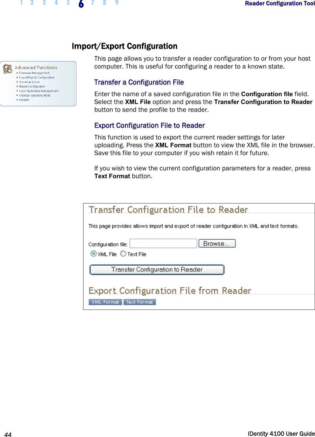  1 2  3  4  5 6 7 8 9       Reader Configuration Tool   44  IDentity 4100 User Guide  Import/Export Configuration  This page allows you to transfer a reader configuration to or from your host computer. This is useful for configuring a reader to a known state.  Transfer a Configuration File Enter the name of a saved configuration file in the Configuration file field. Select the XML File option and press the Transfer Configuration to Reader button to send the profile to the reader.  Export Configuration File to Reader This function is used to export the current reader settings for later uploading. Press the XML Format button to view the XML file in the browser. Save this file to your computer if you wish retain it for future. If you wish to view the current configuration parameters for a reader, press Text Format button.     