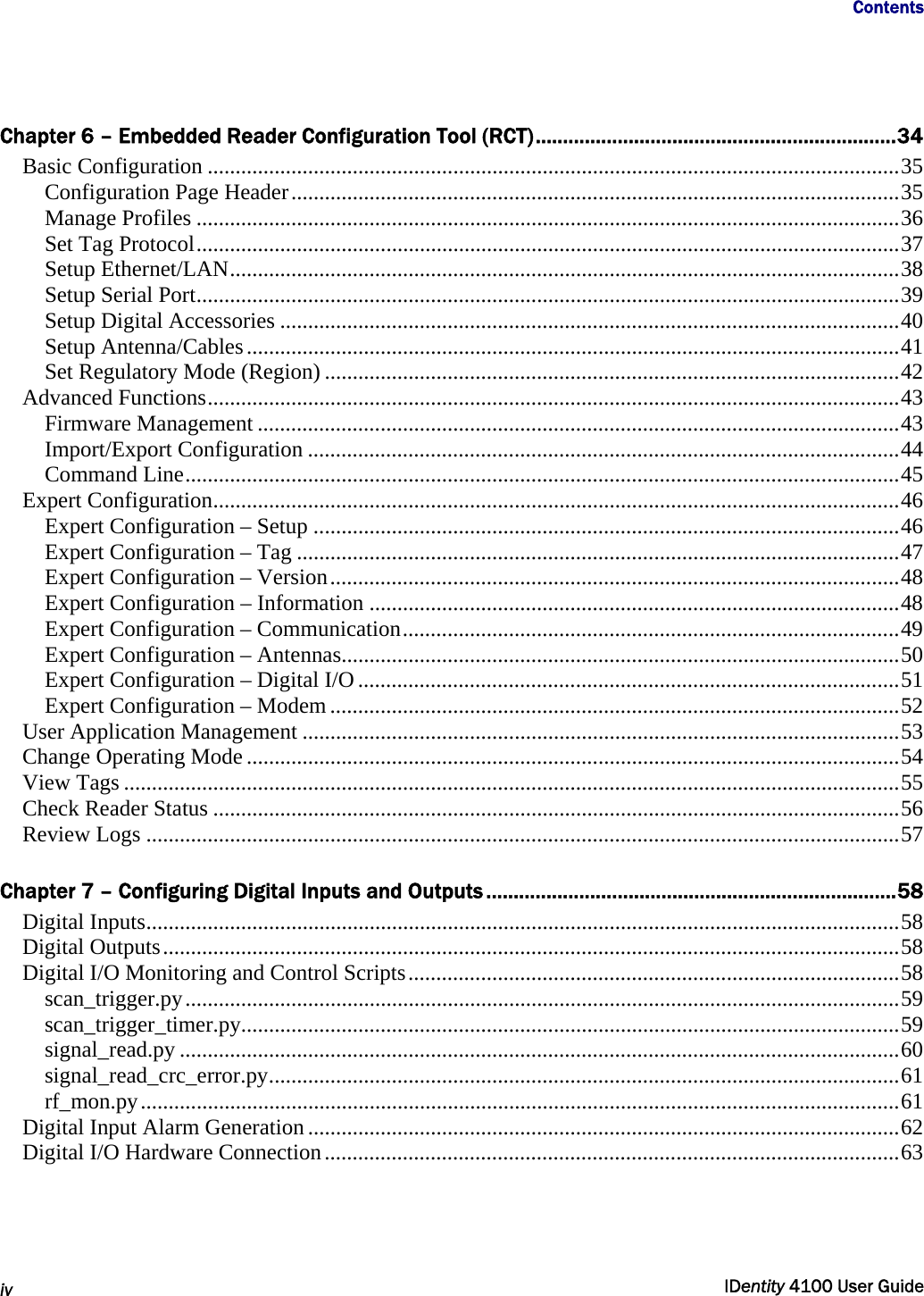                      Contents   iv  IDentity 4100 User Guide  Chapter 6 – Embedded Reader Configuration Tool (RCT)..................................................................34 Basic Configuration ............................................................................................................................35 Configuration Page Header.............................................................................................................35 Manage Profiles ..............................................................................................................................36 Set Tag Protocol..............................................................................................................................37 Setup Ethernet/LAN........................................................................................................................38 Setup Serial Port..............................................................................................................................39 Setup Digital Accessories ...............................................................................................................40 Setup Antenna/Cables.....................................................................................................................41 Set Regulatory Mode (Region) .......................................................................................................42 Advanced Functions............................................................................................................................43 Firmware Management ...................................................................................................................43 Import/Export Configuration ..........................................................................................................44 Command Line................................................................................................................................45 Expert Configuration...........................................................................................................................46 Expert Configuration – Setup .........................................................................................................46 Expert Configuration – Tag ............................................................................................................47 Expert Configuration – Version......................................................................................................48 Expert Configuration – Information ...............................................................................................48 Expert Configuration – Communication.........................................................................................49 Expert Configuration – Antennas....................................................................................................50 Expert Configuration – Digital I/O .................................................................................................51 Expert Configuration – Modem ......................................................................................................52 User Application Management ...........................................................................................................53 Change Operating Mode .....................................................................................................................54 View Tags ...........................................................................................................................................55 Check Reader Status ...........................................................................................................................56 Review Logs .......................................................................................................................................57  Chapter 7 – Configuring Digital Inputs and Outputs ...........................................................................58 Digital Inputs.......................................................................................................................................58 Digital Outputs....................................................................................................................................58 Digital I/O Monitoring and Control Scripts........................................................................................58 scan_trigger.py................................................................................................................................59 scan_trigger_timer.py......................................................................................................................59 signal_read.py .................................................................................................................................60 signal_read_crc_error.py.................................................................................................................61 rf_mon.py........................................................................................................................................61 Digital Input Alarm Generation ..........................................................................................................62 Digital I/O Hardware Connection.......................................................................................................63 