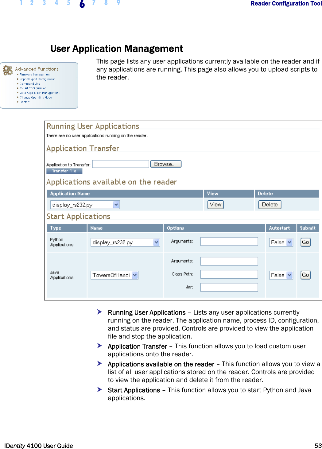  1 2 3 4 5 6 7 8 9       Reader Configuration Tool   IDentity 4100 User Guide  53  User Application Management This page lists any user applications currently available on the reader and if any applications are running. This page also allows you to upload scripts to the reader.    h Running User Applications – Lists any user applications currently running on the reader. The application name, process ID, configuration, and status are provided. Controls are provided to view the application file and stop the application. h Application Transfer – This function allows you to load custom user applications onto the reader.  h Applications available on the reader – This function allows you to view a list of all user applications stored on the reader. Controls are provided to view the application and delete it from the reader. h Start Applications – This function allows you to start Python and Java applications.  