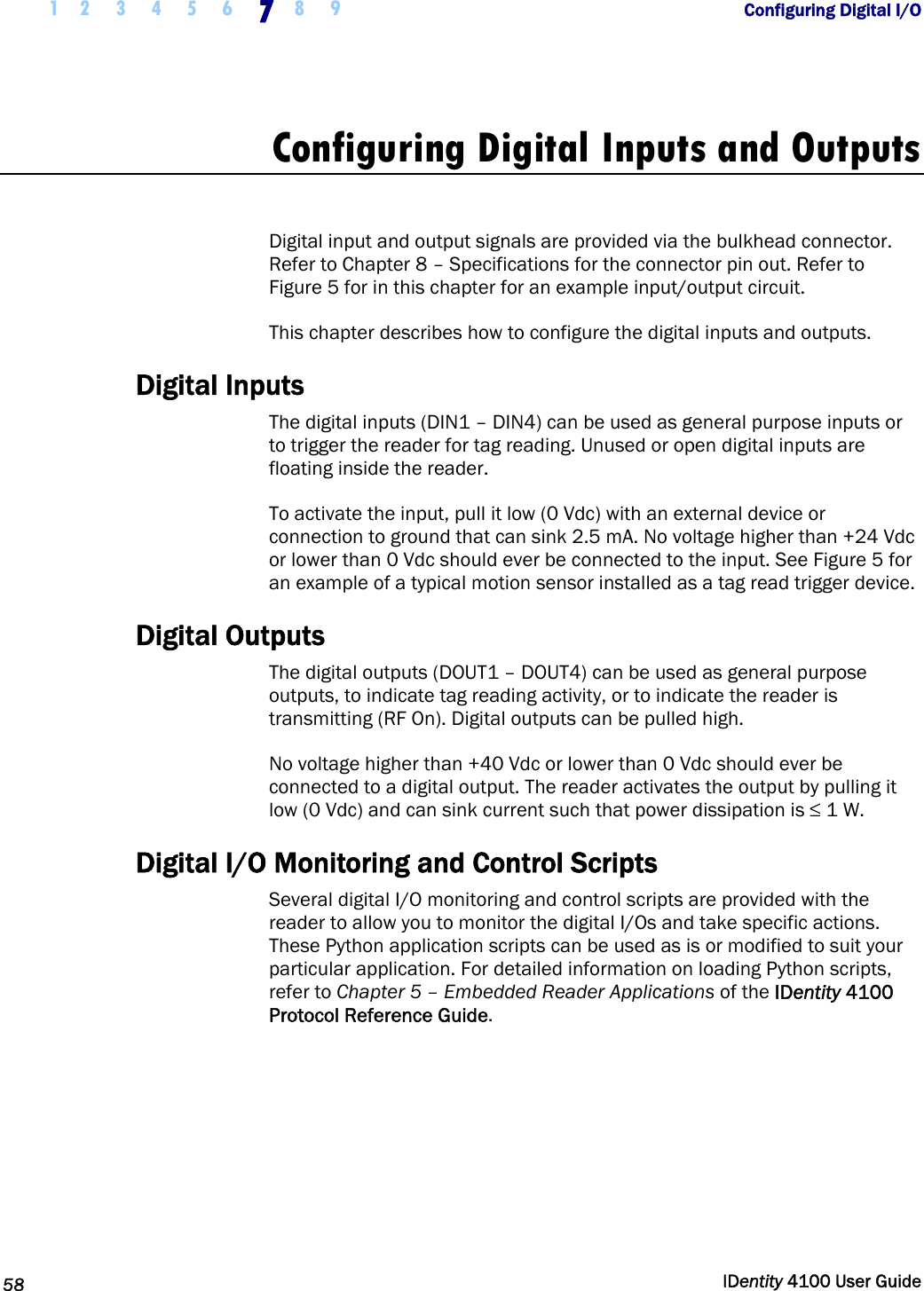  1 2 3 4 5 6 7 8 9       Configuring Digital I/O   58  IDentity 4100 User Guide  Configuring Digital Inputs and Outputs  Digital input and output signals are provided via the bulkhead connector. Refer to Chapter 8 – Specifications for the connector pin out. Refer to Figure 5 for in this chapter for an example input/output circuit. This chapter describes how to configure the digital inputs and outputs. Digital Inputs The digital inputs (DIN1 – DIN4) can be used as general purpose inputs or to trigger the reader for tag reading. Unused or open digital inputs are floating inside the reader. To activate the input, pull it low (0 Vdc) with an external device or connection to ground that can sink 2.5 mA. No voltage higher than +24 Vdc or lower than 0 Vdc should ever be connected to the input. See Figure 5 for an example of a typical motion sensor installed as a tag read trigger device. Digital Outputs The digital outputs (DOUT1 – DOUT4) can be used as general purpose outputs, to indicate tag reading activity, or to indicate the reader is transmitting (RF On). Digital outputs can be pulled high. No voltage higher than +40 Vdc or lower than 0 Vdc should ever be connected to a digital output. The reader activates the output by pulling it low (0 Vdc) and can sink current such that power dissipation is ≤ 1 W. Digital I/O Monitoring and Control Scripts Several digital I/O monitoring and control scripts are provided with the reader to allow you to monitor the digital I/Os and take specific actions. These Python application scripts can be used as is or modified to suit your particular application. For detailed information on loading Python scripts, refer to Chapter 5 – Embedded Reader Applications of the IDentity 4100 Protocol Reference Guide. 