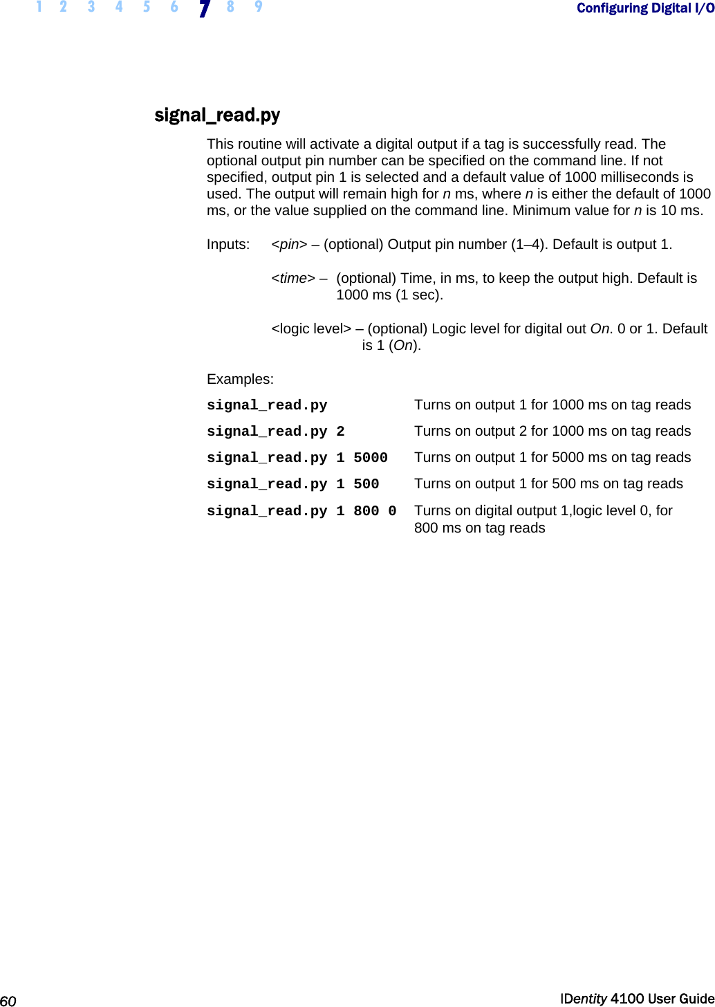  1 2 3 4 5 6 7 8 9       Configuring Digital I/O   60  IDentity 4100 User Guide  signal_read.py This routine will activate a digital output if a tag is successfully read. The optional output pin number can be specified on the command line. If not specified, output pin 1 is selected and a default value of 1000 milliseconds is used. The output will remain high for n ms, where n is either the default of 1000 ms, or the value supplied on the command line. Minimum value for n is 10 ms. Inputs:   &lt;pin&gt; – (optional) Output pin number (1–4). Default is output 1.  &lt;time&gt; –  (optional) Time, in ms, to keep the output high. Default is 1000 ms (1 sec). &lt;logic level&gt; – (optional) Logic level for digital out On. 0 or 1. Default is 1 (On). Examples: signal_read.py  Turns on output 1 for 1000 ms on tag reads signal_read.py 2  Turns on output 2 for 1000 ms on tag reads signal_read.py 1 5000  Turns on output 1 for 5000 ms on tag reads signal_read.py 1 500  Turns on output 1 for 500 ms on tag reads signal_read.py 1 800 0   Turns on digital output 1,logic level 0, for  800 ms on tag reads  