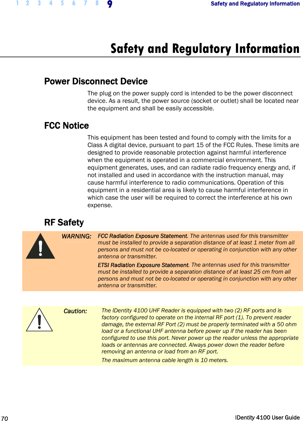 1 2 3 4 5 6 7 8 9    Safety and Regulatory Information   70  IDentity 4100 User Guide  Safety and Regulatory Information  Power Disconnect Device The plug on the power supply cord is intended to be the power disconnect device. As a result, the power source (socket or outlet) shall be located near the equipment and shall be easily accessible.  FCC Notice This equipment has been tested and found to comply with the limits for a Class A digital device, pursuant to part 15 of the FCC Rules. These limits are designed to provide reasonable protection against harmful interference when the equipment is operated in a commercial environment. This equipment generates, uses, and can radiate radio frequency energy and, if not installed and used in accordance with the instruction manual, may cause harmful interference to radio communications. Operation of this equipment in a residential area is likely to cause harmful interference in which case the user will be required to correct the interference at his own expense. RF Safety  WARNING: FCC Radiation Exposure Statement. The antennas used for this transmitter must be installed to provide a separation distance of at least 1 meter from all persons and must not be co-located or operating in conjunction with any other antenna or transmitter. ETSI Radiation Exposure Statement. The antennas used for this transmitter must be installed to provide a separation distance of at least 25 cm from all persons and must not be co-located or operating in conjunction with any other antenna or transmitter.   Caution: The IDentity 4100 UHF Reader is equipped with two (2) RF ports and is factory configured to operate on the internal RF port (1). To prevent reader damage, the external RF Port (2) must be properly terminated with a 50 ohm load or a functional UHF antenna before power up if the reader has been configured to use this port. Never power up the reader unless the appropriate loads or antennas are connected. Always power down the reader before removing an antenna or load from an RF port. The maximum antenna cable length is 10 meters.  