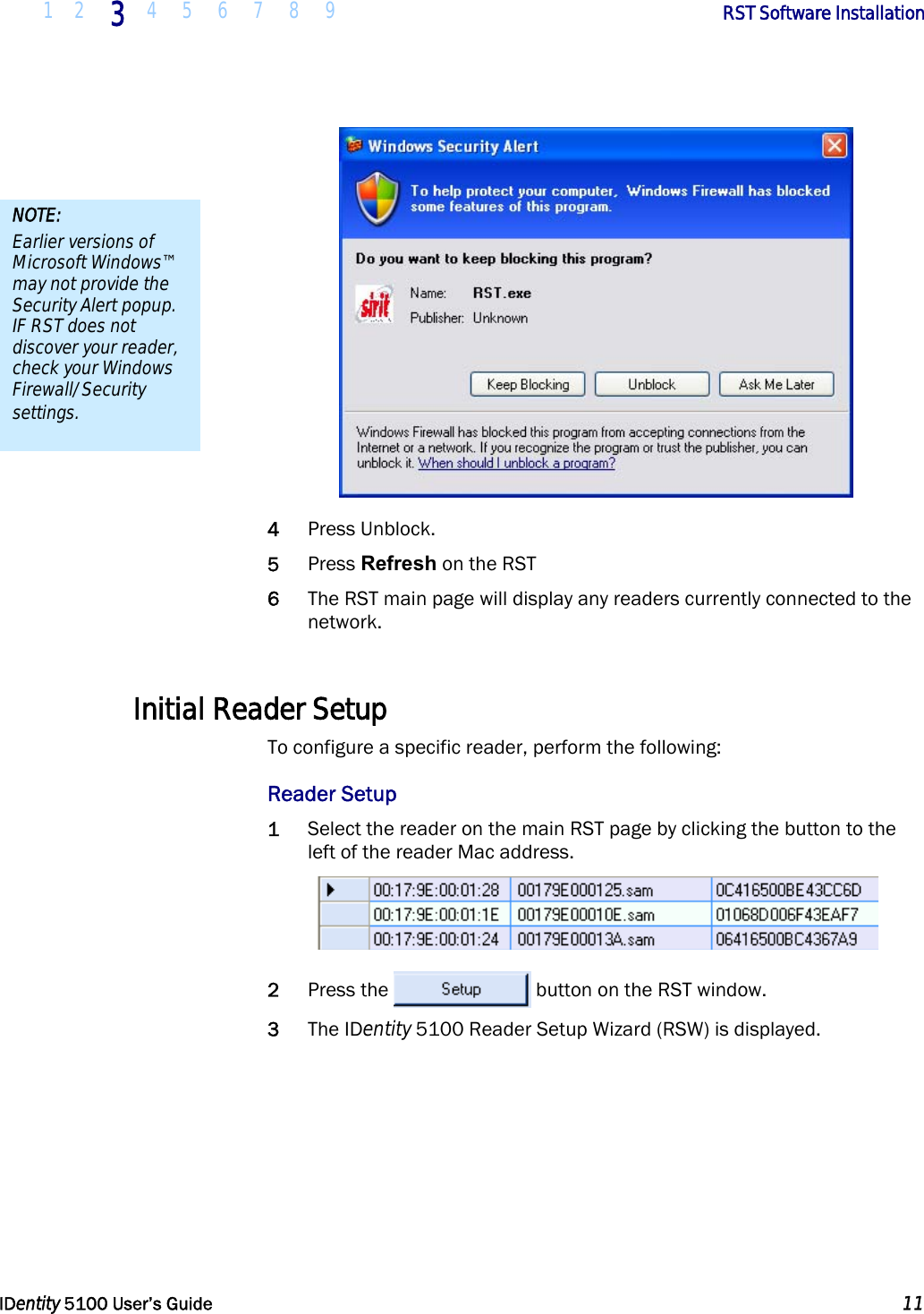  1 2 3 4 5 6 7 8 9       RST Software Installation   IDentity 5100 User’s Guide  11   4 Press Unblock. 5 Press Refresh on the RST 6 The RST main page will display any readers currently connected to the network.  Initial Reader Setup To configure a specific reader, perform the following: Reader Setup 1 Select the reader on the main RST page by clicking the button to the left of the reader Mac address.  2 Press the  button on the RST window. 3 The IDentity 5100 Reader Setup Wizard (RSW) is displayed. NOTE: Earlier versions of Microsoft Windows™ may not provide the Security Alert popup. IF RST does not discover your reader, check your Windows Firewall/Security settings. 
