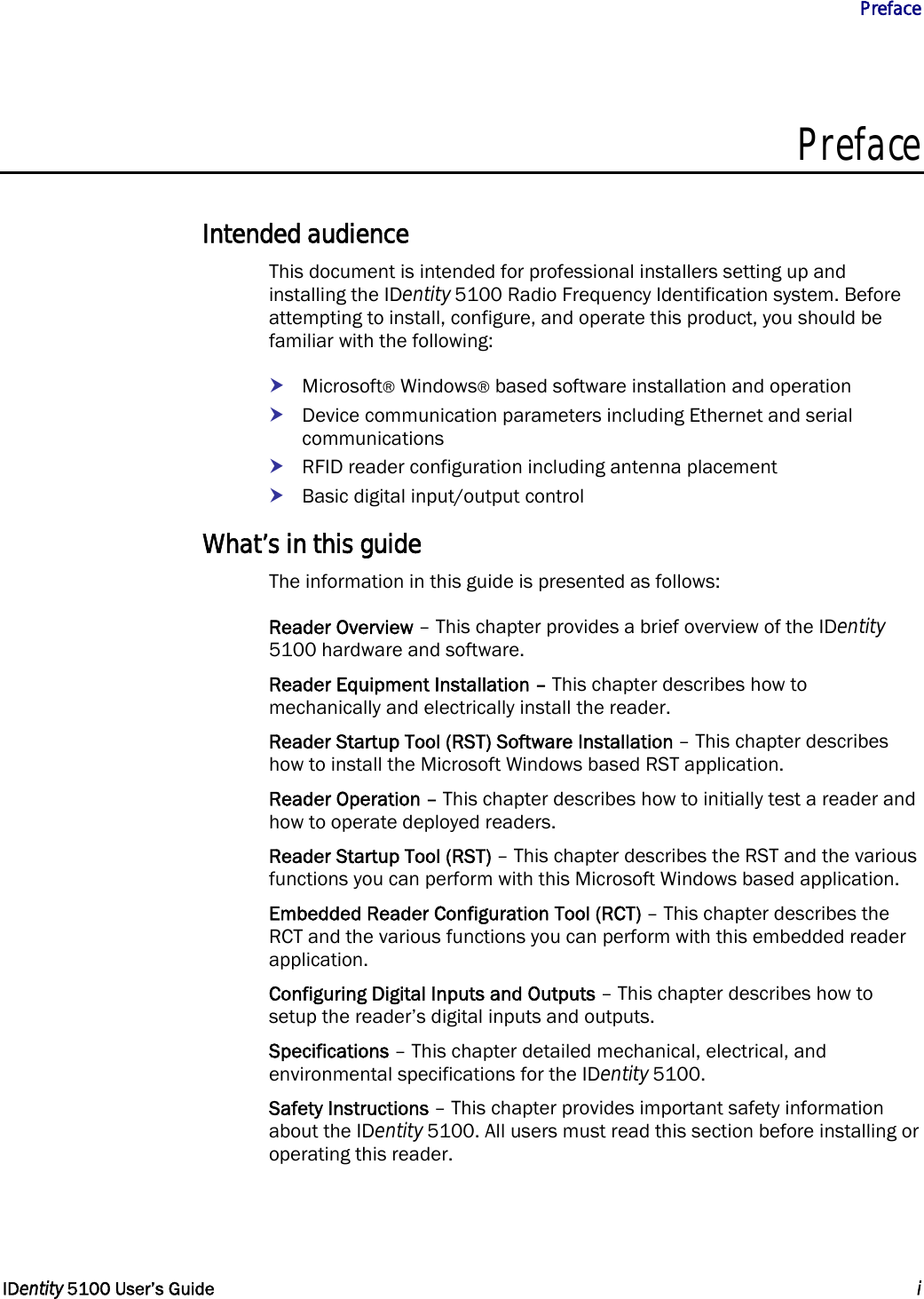           Preface   IDentity 5100 User’s Guide  i  Preface  Intended audience This document is intended for professional installers setting up and installing the IDentity 5100 Radio Frequency Identification system. Before attempting to install, configure, and operate this product, you should be familiar with the following: h Microsoft® Windows® based software installation and operation h Device communication parameters including Ethernet and serial communications h RFID reader configuration including antenna placement h Basic digital input/output control What’s in this guide The information in this guide is presented as follows: Reader Overview – This chapter provides a brief overview of the IDentity 5100 hardware and software. Reader Equipment Installation – This chapter describes how to mechanically and electrically install the reader. Reader Startup Tool (RST) Software Installation – This chapter describes how to install the Microsoft Windows based RST application. Reader Operation – This chapter describes how to initially test a reader and how to operate deployed readers. Reader Startup Tool (RST) – This chapter describes the RST and the various functions you can perform with this Microsoft Windows based application. Embedded Reader Configuration Tool (RCT) – This chapter describes the RCT and the various functions you can perform with this embedded reader application. Configuring Digital Inputs and Outputs – This chapter describes how to setup the reader’s digital inputs and outputs. Specifications – This chapter detailed mechanical, electrical, and environmental specifications for the IDentity 5100. Safety Instructions – This chapter provides important safety information about the IDentity 5100. All users must read this section before installing or operating this reader. 