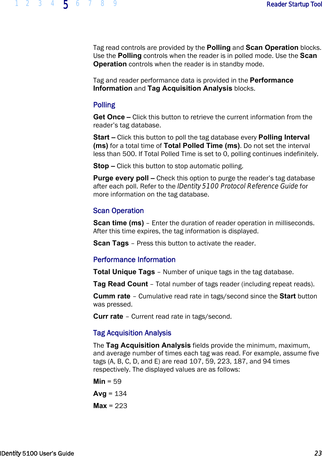  1 2 3 4 5 6 7 8 9       Reader Startup Tool   IDentity 5100 User’s Guide  23  Tag read controls are provided by the Polling and Scan Operation blocks. Use the Polling controls when the reader is in polled mode. Use the Scan Operation controls when the reader is in standby mode. Tag and reader performance data is provided in the Performance Information and Tag Acquisition Analysis blocks. Polling Get Once – Click this button to retrieve the current information from the reader’s tag database. Start – Click this button to poll the tag database every Polling Interval (ms) for a total time of Total Polled Time (ms). Do not set the interval less than 500. If Total Polled Time is set to 0, polling continues indefinitely. Stop – Click this button to stop automatic polling. Purge every poll – Check this option to purge the reader’s tag database after each poll. Refer to the IDentity 5100 Protocol Reference Guide for more information on the tag database. Scan Operation Scan time (ms) – Enter the duration of reader operation in milliseconds. After this time expires, the tag information is displayed. Scan Tags – Press this button to activate the reader. Performance Information Total Unique Tags – Number of unique tags in the tag database. Tag Read Count – Total number of tags reader (including repeat reads). Cumm rate – Cumulative read rate in tags/second since the Start button was pressed. Curr rate – Current read rate in tags/second. Tag Acquisition Analysis The Tag Acquisition Analysis fields provide the minimum, maximum, and average number of times each tag was read. For example, assume five tags (A, B, C, D, and E) are read 107, 59, 223, 187, and 94 times respectively. The displayed values are as follows: Min = 59 Avg = 134 Max = 223 