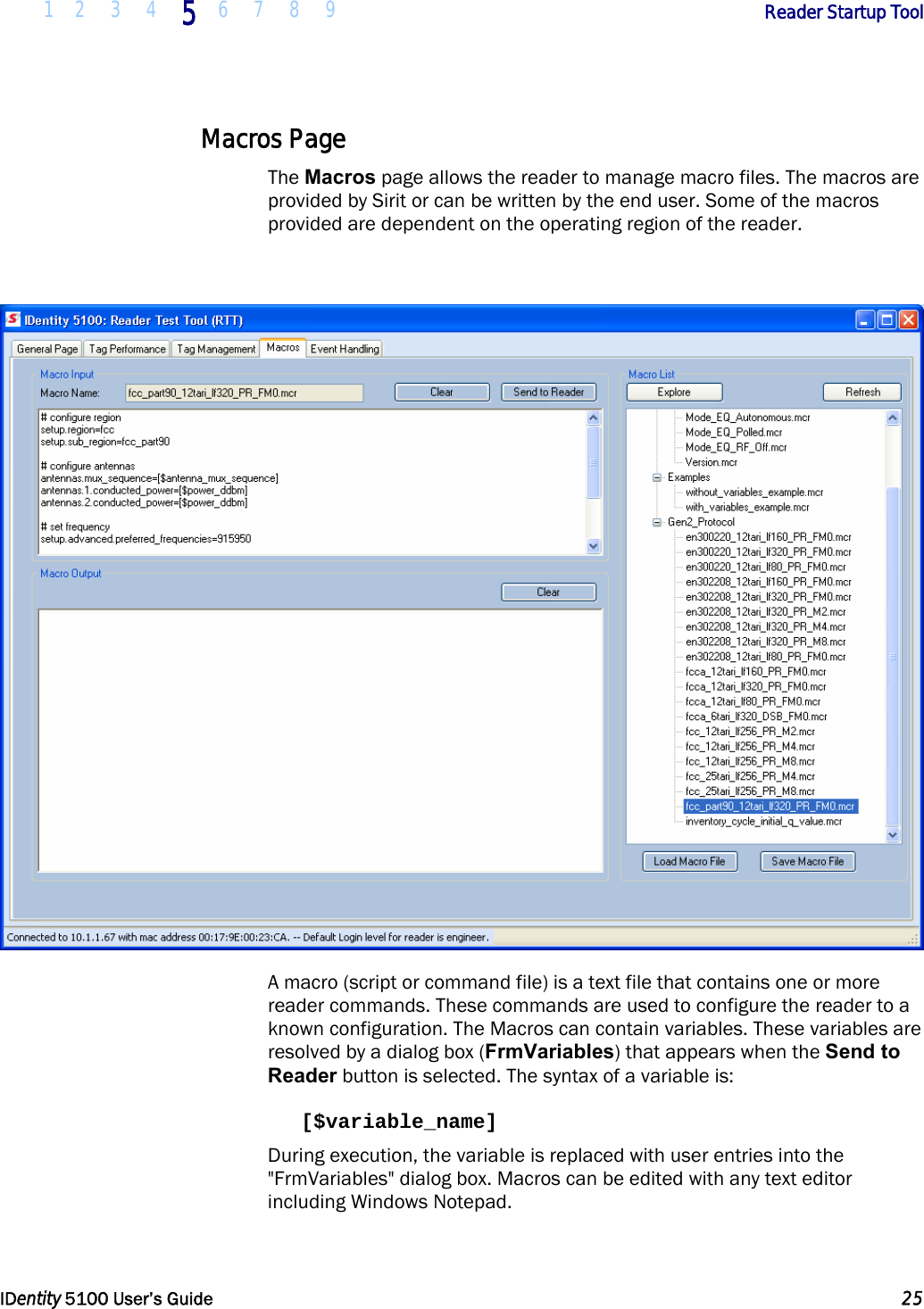  1 2 3 4 5 6 7 8 9       Reader Startup Tool   IDentity 5100 User’s Guide  25  Macros Page The Macros page allows the reader to manage macro files. The macros are provided by Sirit or can be written by the end user. Some of the macros provided are dependent on the operating region of the reader.   A macro (script or command file) is a text file that contains one or more reader commands. These commands are used to configure the reader to a known configuration. The Macros can contain variables. These variables are resolved by a dialog box (FrmVariables) that appears when the Send to Reader button is selected. The syntax of a variable is:  [$variable_name]  During execution, the variable is replaced with user entries into the &quot;FrmVariables&quot; dialog box. Macros can be edited with any text editor including Windows Notepad.  