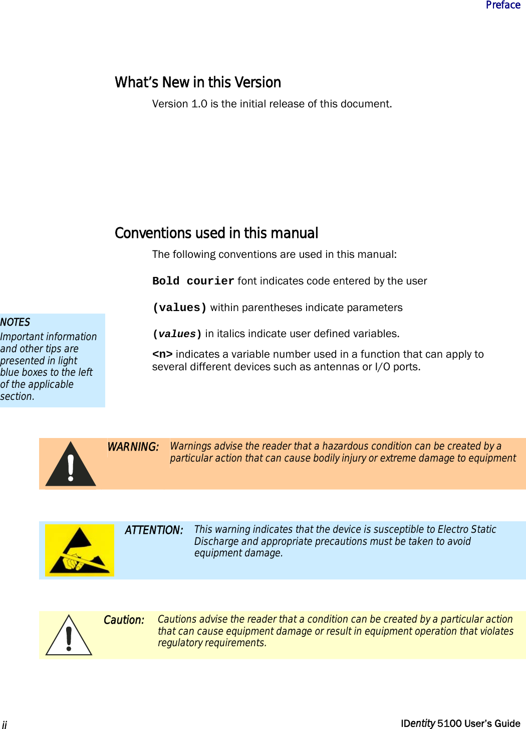           Preface   ii  IDentity 5100 User’s Guide  What’s New in this Version Version 1.0 is the initial release of this document.      Conventions used in this manual The following conventions are used in this manual: Bold courier font indicates code entered by the user (values) within parentheses indicate parameters (values) in italics indicate user defined variables. &lt;n&gt; indicates a variable number used in a function that can apply to several different devices such as antennas or I/O ports.    WARNING: Warnings advise the reader that a hazardous condition can be created by a particular action that can cause bodily injury or extreme damage to equipment   ATTENTION: This warning indicates that the device is susceptible to Electro Static Discharge and appropriate precautions must be taken to avoid equipment damage.   Caution: Cautions advise the reader that a condition can be created by a particular action that can cause equipment damage or result in equipment operation that violates regulatory requirements.  NOTES Important information and other tips are presented in light blue boxes to the left of the applicable section. 