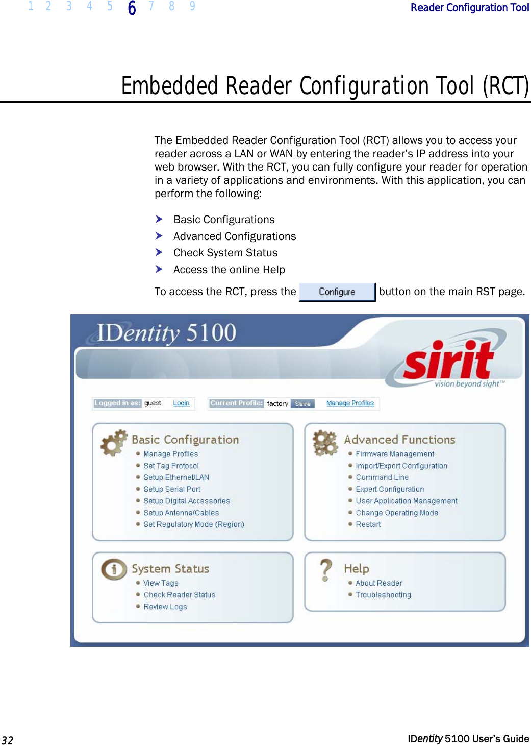  1 2  3  4  5 6 7 8 9       Reader Configuration Tool   32  IDentity 5100 User’s Guide  Embedded Reader Configuration Tool (RCT)  The Embedded Reader Configuration Tool (RCT) allows you to access your reader across a LAN or WAN by entering the reader’s IP address into your web browser. With the RCT, you can fully configure your reader for operation in a variety of applications and environments. With this application, you can perform the following: h Basic Configurations h Advanced Configurations h Check System Status h Access the online Help To access the RCT, press the  button on the main RST page.  