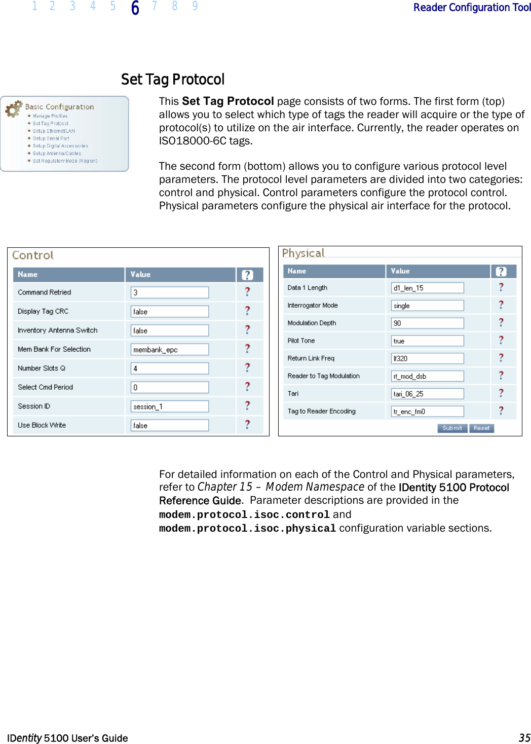  1 2 3 4 5 6 7 8 9       Reader Configuration Tool   IDentity 5100 User’s Guide  35  Set Tag Protocol This Set Tag Protocol page consists of two forms. The first form (top) allows you to select which type of tags the reader will acquire or the type of protocol(s) to utilize on the air interface. Currently, the reader operates on ISO18000-6C tags. The second form (bottom) allows you to configure various protocol level parameters. The protocol level parameters are divided into two categories: control and physical. Control parameters configure the protocol control. Physical parameters configure the physical air interface for the protocol.        For detailed information on each of the Control and Physical parameters, refer to Chapter 15 – Modem Namespace of the IDentity 5100 Protocol Reference Guide.  Parameter descriptions are provided in the modem.protocol.isoc.control and modem.protocol.isoc.physical configuration variable sections. 