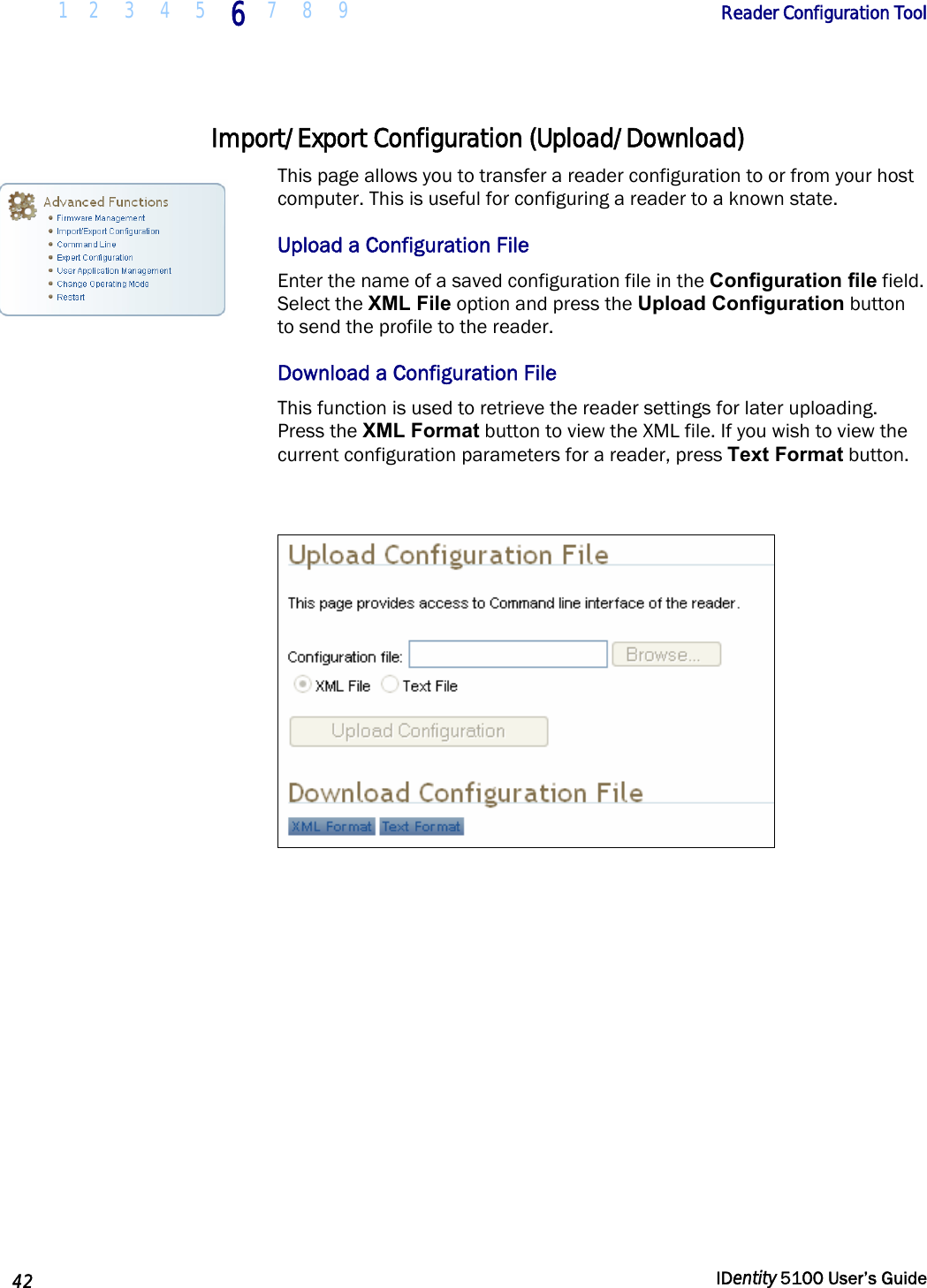  1 2  3  4  5 6 7 8 9       Reader Configuration Tool   42  IDentity 5100 User’s Guide  Import/Export Configuration (Upload/Download) This page allows you to transfer a reader configuration to or from your host computer. This is useful for configuring a reader to a known state.  Upload a Configuration File Enter the name of a saved configuration file in the Configuration file field. Select the XML File option and press the Upload Configuration button to send the profile to the reader.  Download a Configuration File This function is used to retrieve the reader settings for later uploading. Press the XML Format button to view the XML file. If you wish to view the current configuration parameters for a reader, press Text Format button.     