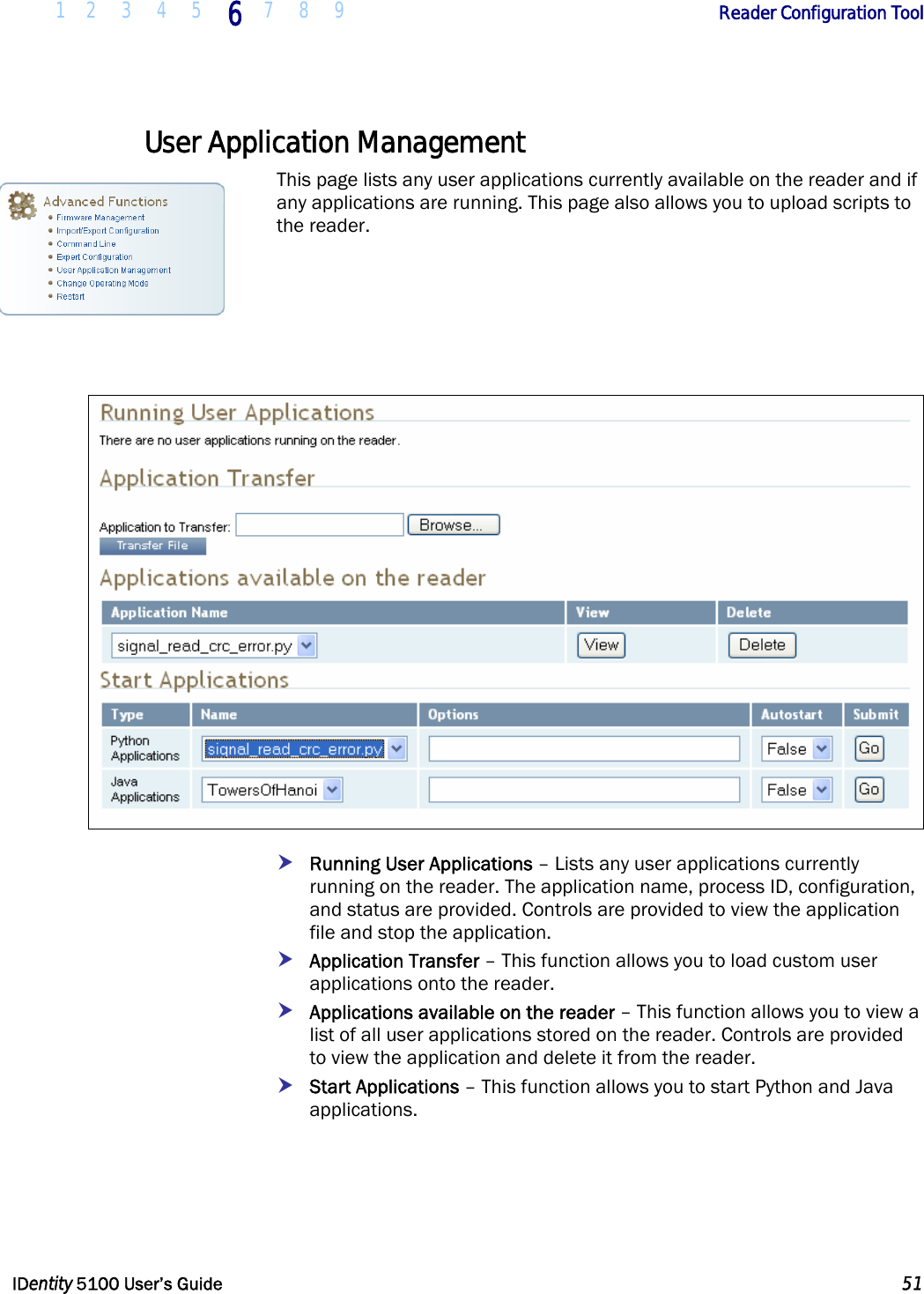  1 2 3 4 5 6 7 8 9       Reader Configuration Tool   IDentity 5100 User’s Guide  51  User Application Management This page lists any user applications currently available on the reader and if any applications are running. This page also allows you to upload scripts to the reader.     h Running User Applications – Lists any user applications currently running on the reader. The application name, process ID, configuration, and status are provided. Controls are provided to view the application file and stop the application. h Application Transfer – This function allows you to load custom user applications onto the reader.  h Applications available on the reader – This function allows you to view a list of all user applications stored on the reader. Controls are provided to view the application and delete it from the reader. h Start Applications – This function allows you to start Python and Java applications.  