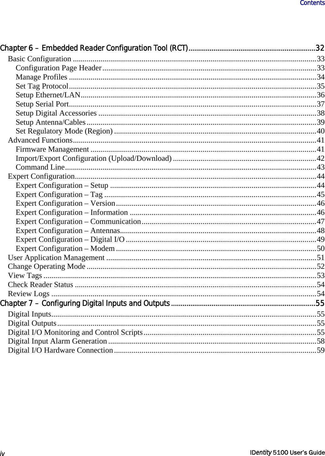                      Contents   iv  IDentity 5100 User’s Guide  Chapter 6 – Embedded Reader Configuration Tool (RCT)..................................................................32 Basic Configuration ............................................................................................................................33 Configuration Page Header.............................................................................................................33 Manage Profiles ..............................................................................................................................34 Set Tag Protocol..............................................................................................................................35 Setup Ethernet/LAN........................................................................................................................36 Setup Serial Port..............................................................................................................................37 Setup Digital Accessories ...............................................................................................................38 Setup Antenna/Cables.....................................................................................................................39 Set Regulatory Mode (Region) .......................................................................................................40 Advanced Functions............................................................................................................................41 Firmware Management ...................................................................................................................41 Import/Export Configuration (Upload/Download).........................................................................42 Command Line................................................................................................................................43 Expert Configuration...........................................................................................................................44 Expert Configuration – Setup .........................................................................................................44 Expert Configuration – Tag ............................................................................................................45 Expert Configuration – Version......................................................................................................46 Expert Configuration – Information ...............................................................................................46 Expert Configuration – Communication.........................................................................................47 Expert Configuration – Antennas....................................................................................................48 Expert Configuration – Digital I/O.................................................................................................49 Expert Configuration – Modem ......................................................................................................50 User Application Management ...........................................................................................................51 Change Operating Mode .....................................................................................................................52 View Tags ...........................................................................................................................................53 Check Reader Status ...........................................................................................................................54 Review Logs .......................................................................................................................................54 Chapter 7 – Configuring Digital Inputs and Outputs...........................................................................55 Digital Inputs.......................................................................................................................................55 Digital Outputs....................................................................................................................................55 Digital I/O Monitoring and Control Scripts........................................................................................55 Digital Input Alarm Generation..........................................................................................................58 Digital I/O Hardware Connection.......................................................................................................59 