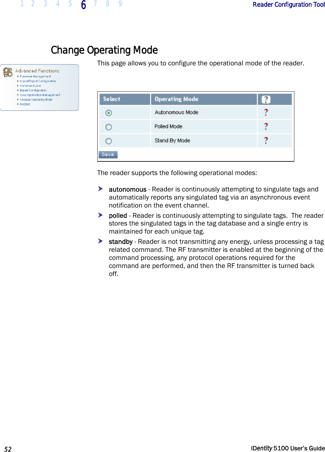  1 2  3  4  5 6 7 8 9       Reader Configuration Tool   52  IDentity 5100 User’s Guide  Change Operating Mode This page allows you to configure the operational mode of the reader.    The reader supports the following operational modes: h autonomous - Reader is continuously attempting to singulate tags and automatically reports any singulated tag via an asynchronous event notification on the event channel.   h polled - Reader is continuously attempting to singulate tags.  The reader stores the singulated tags in the tag database and a single entry is maintained for each unique tag.  h standby - Reader is not transmitting any energy, unless processing a tag related command. The RF transmitter is enabled at the beginning of the command processing, any protocol operations required for the command are performed, and then the RF transmitter is turned back off.  