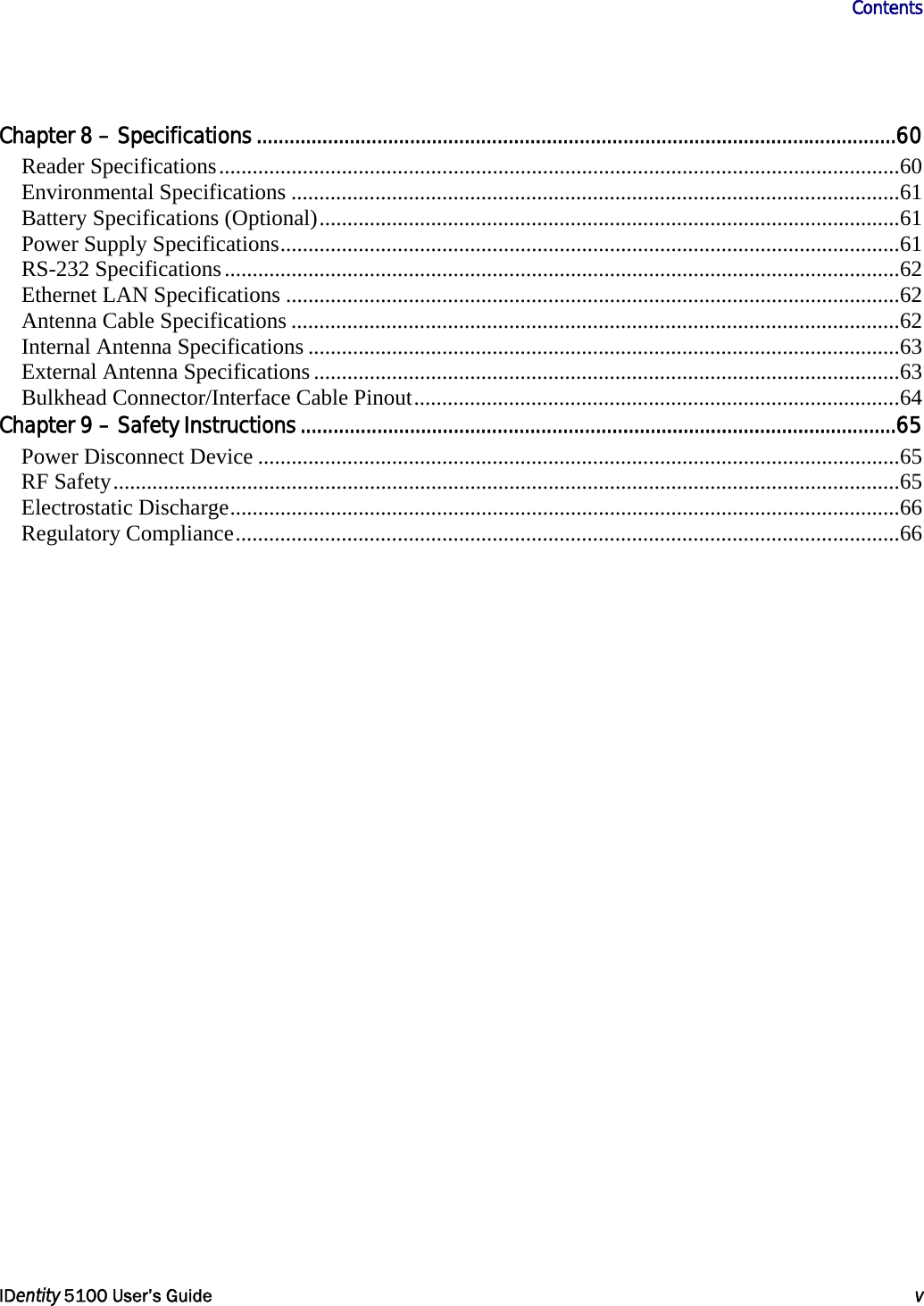                      Contents   IDentity 5100 User’s Guide  v  Chapter 8 – Specifications.....................................................................................................................60 Reader Specifications..........................................................................................................................60 Environmental Specifications .............................................................................................................61 Battery Specifications (Optional)........................................................................................................61 Power Supply Specifications...............................................................................................................61 RS-232 Specifications.........................................................................................................................62 Ethernet LAN Specifications ..............................................................................................................62 Antenna Cable Specifications .............................................................................................................62 Internal Antenna Specifications ..........................................................................................................63 External Antenna Specifications.........................................................................................................63 Bulkhead Connector/Interface Cable Pinout.......................................................................................64 Chapter 9 – Safety Instructions.............................................................................................................65 Power Disconnect Device ...................................................................................................................65 RF Safety.............................................................................................................................................65 Electrostatic Discharge........................................................................................................................66 Regulatory Compliance.......................................................................................................................66   
