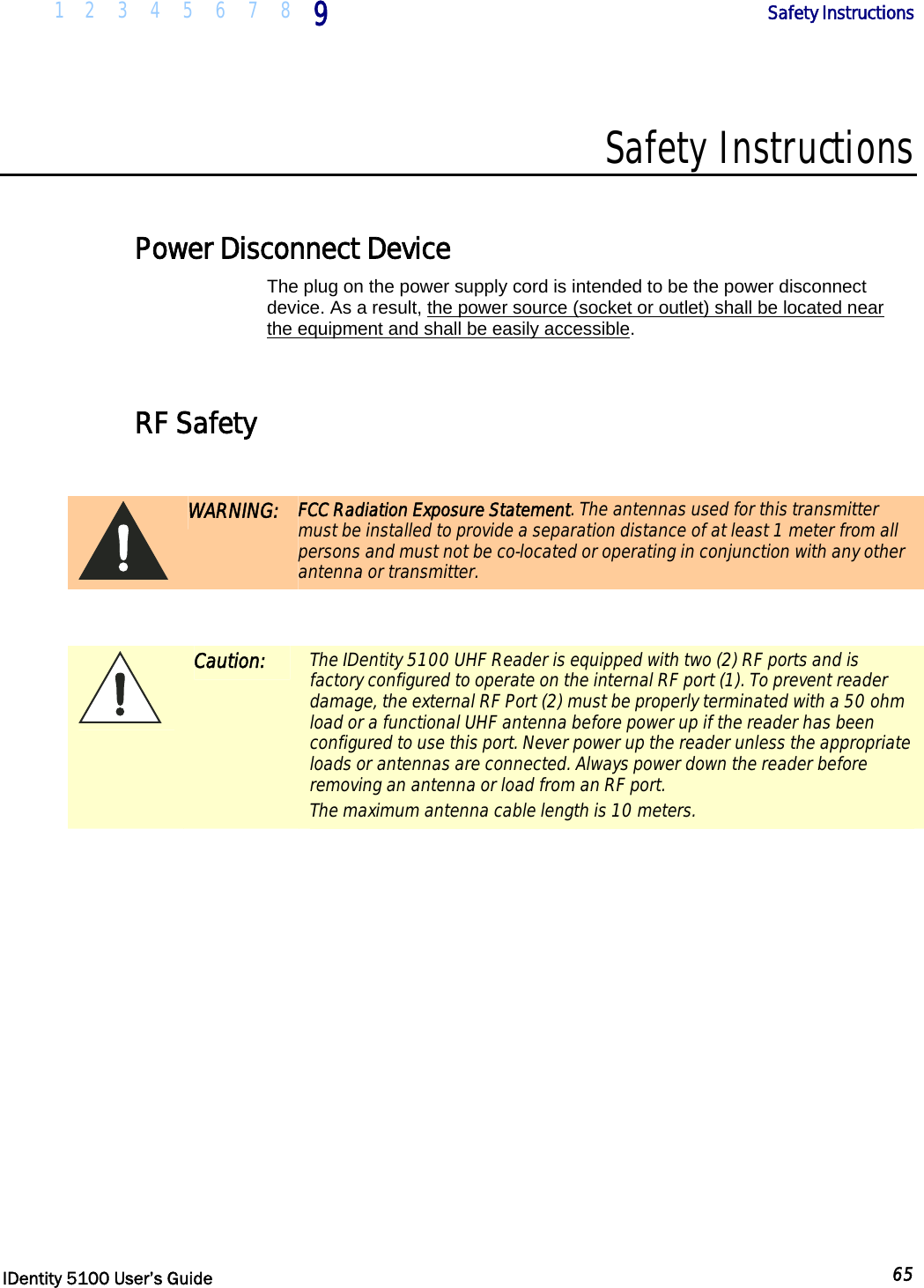  1 2 3 4 5 6 7 8 9       Safety Instructions   IDentity 5100 User’s Guide  65  Safety Instructions  Power Disconnect Device The plug on the power supply cord is intended to be the power disconnect device. As a result, the power source (socket or outlet) shall be located near the equipment and shall be easily accessible.   RF Safety   WARNING: FCC Radiation Exposure Statement. The antennas used for this transmitter must be installed to provide a separation distance of at least 1 meter from all persons and must not be co-located or operating in conjunction with any other antenna or transmitter.   Caution: The IDentity 5100 UHF Reader is equipped with two (2) RF ports and is factory configured to operate on the internal RF port (1). To prevent reader damage, the external RF Port (2) must be properly terminated with a 50 ohm load or a functional UHF antenna before power up if the reader has been configured to use this port. Never power up the reader unless the appropriate loads or antennas are connected. Always power down the reader before removing an antenna or load from an RF port. The maximum antenna cable length is 10 meters.  