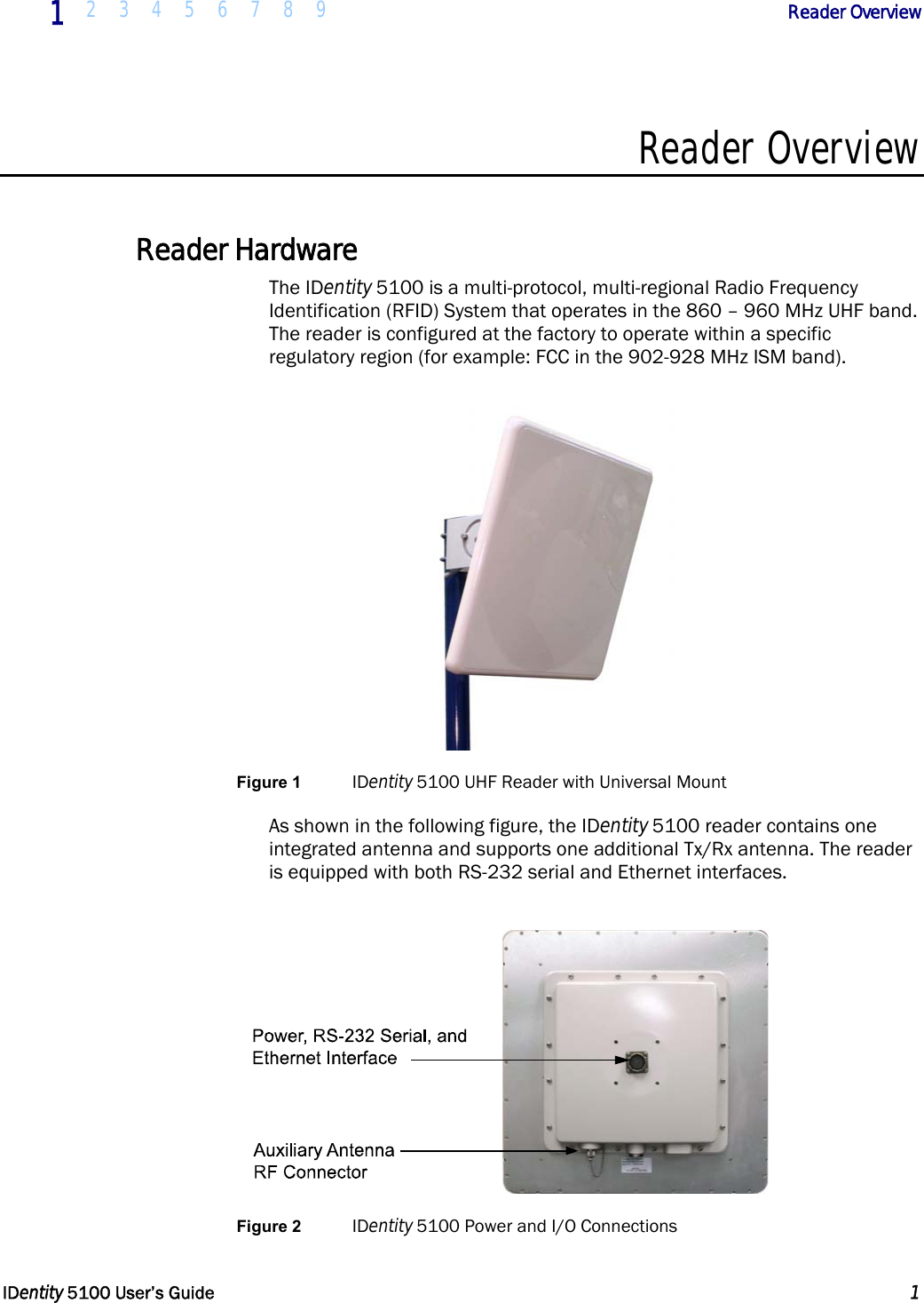  1 2 3 4 5 6 7 8 9            Reader Overview   IDentity 5100 User’s Guide  1  Reader Overview  Reader Hardware The IDentity 5100 is a multi-protocol, multi-regional Radio Frequency Identification (RFID) System that operates in the 860 – 960 MHz UHF band. The reader is configured at the factory to operate within a specific regulatory region (for example: FCC in the 902-928 MHz ISM band).  Figure 1 IDentity 5100 UHF Reader with Universal Mount As shown in the following figure, the IDentity 5100 reader contains one integrated antenna and supports one additional Tx/Rx antenna. The reader is equipped with both RS-232 serial and Ethernet interfaces.   Figure 2 IDentity 5100 Power and I/O Connections  
