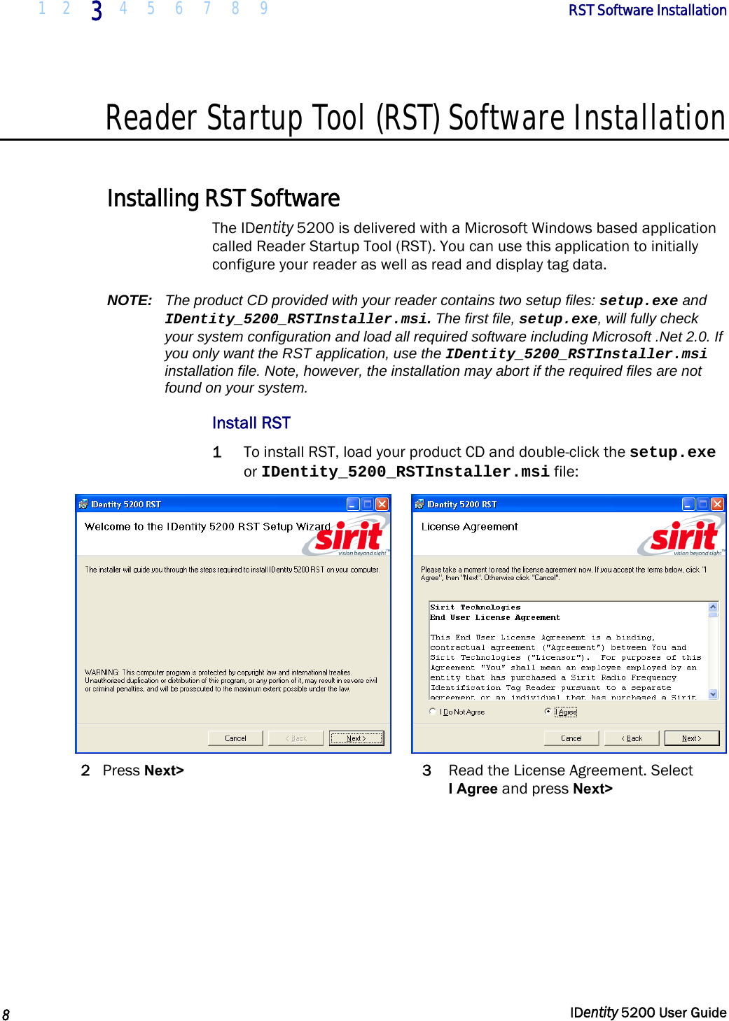  1 2 3 4 5 6 7 8 9       RST Software Installation   8  IDentity 5200 User Guide  Reader Startup Tool (RST) Software Installation  Installing RST Software The IDentity 5200 is delivered with a Microsoft Windows based application called Reader Startup Tool (RST). You can use this application to initially configure your reader as well as read and display tag data. NOTE:  The product CD provided with your reader contains two setup files: setup.exe and IDentity_5200_RSTInstaller.msi. The first file, setup.exe, will fully check your system configuration and load all required software including Microsoft .Net 2.0. If you only want the RST application, use the IDentity_5200_RSTInstaller.msi installation file. Note, however, the installation may abort if the required files are not found on your system. Install RST 1 To install RST, load your product CD and double-click the setup.exe or IDentity_5200_RSTInstaller.msi file:    2 Press Next&gt; 3  Read the License Agreement. Select  I Agree and press Next&gt; 