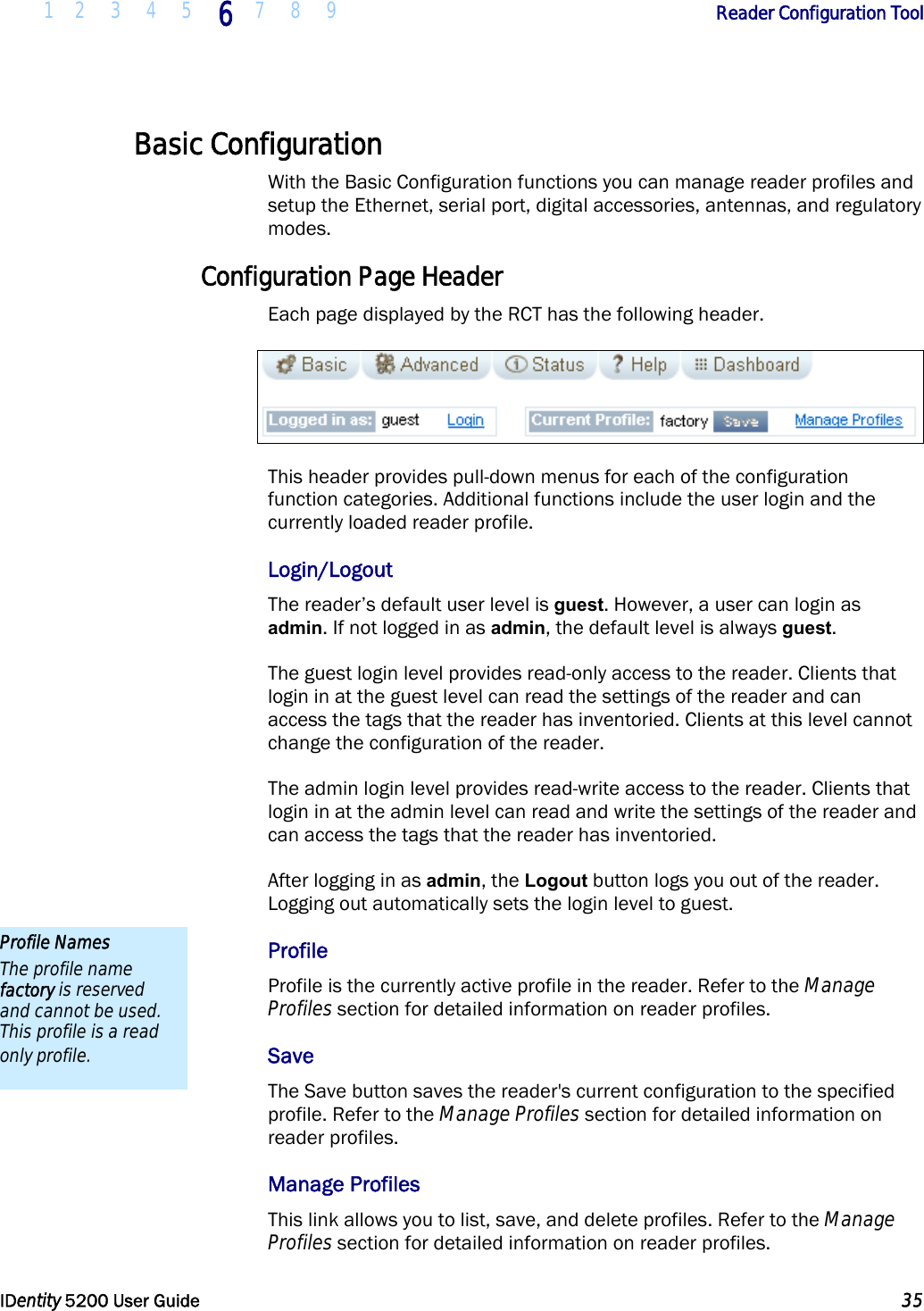  1 2 3 4 5 6 7 8 9       Reader Configuration Tool   IDentity 5200 User Guide  35  Basic Configuration With the Basic Configuration functions you can manage reader profiles and setup the Ethernet, serial port, digital accessories, antennas, and regulatory modes. Configuration Page Header Each page displayed by the RCT has the following header.  This header provides pull-down menus for each of the configuration function categories. Additional functions include the user login and the currently loaded reader profile. Login/Logout The reader’s default user level is guest. However, a user can login as admin. If not logged in as admin, the default level is always guest. The guest login level provides read-only access to the reader. Clients that login in at the guest level can read the settings of the reader and can access the tags that the reader has inventoried. Clients at this level cannot change the configuration of the reader. The admin login level provides read-write access to the reader. Clients that login in at the admin level can read and write the settings of the reader and can access the tags that the reader has inventoried.  After logging in as admin, the Logout button logs you out of the reader. Logging out automatically sets the login level to guest. Profile Profile is the currently active profile in the reader. Refer to the Manage Profiles section for detailed information on reader profiles. Save The Save button saves the reader&apos;s current configuration to the specified profile. Refer to the Manage Profiles section for detailed information on reader profiles. Manage Profiles This link allows you to list, save, and delete profiles. Refer to the Manage Profiles section for detailed information on reader profiles. Profile Names The profile name factory is reserved and cannot be used. This profile is a read only profile. 