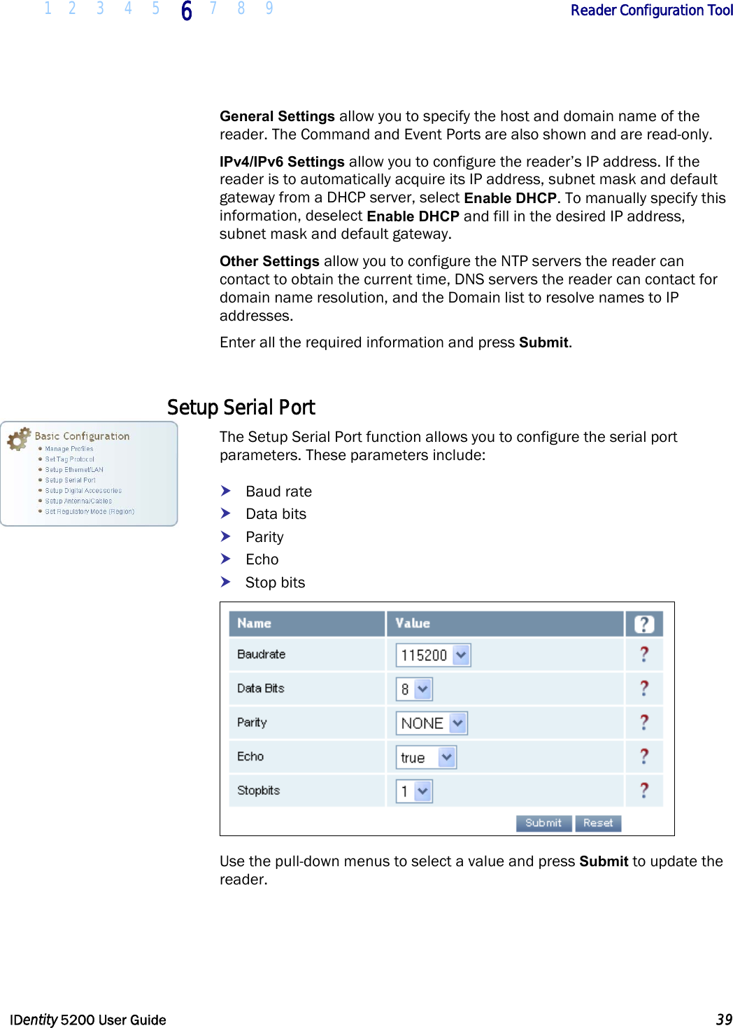  1 2 3 4 5 6 7 8 9       Reader Configuration Tool   IDentity 5200 User Guide  39  General Settings allow you to specify the host and domain name of the reader. The Command and Event Ports are also shown and are read-only.  IPv4/IPv6 Settings allow you to configure the reader’s IP address. If the reader is to automatically acquire its IP address, subnet mask and default gateway from a DHCP server, select Enable DHCP. To manually specify this information, deselect Enable DHCP and fill in the desired IP address, subnet mask and default gateway. Other Settings allow you to configure the NTP servers the reader can contact to obtain the current time, DNS servers the reader can contact for domain name resolution, and the Domain list to resolve names to IP addresses. Enter all the required information and press Submit.  Setup Serial Port The Setup Serial Port function allows you to configure the serial port parameters. These parameters include: h Baud rate h Data bits h Parity h Echo h Stop bits  Use the pull-down menus to select a value and press Submit to update the reader.  