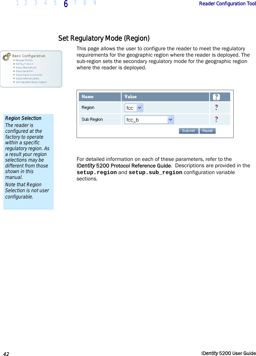  1 2  3  4  5 6 7 8 9       Reader Configuration Tool   42  IDentity 5200 User Guide  Set Regulatory Mode (Region) This page allows the user to configure the reader to meet the regulatory requirements for the geographic region where the reader is deployed. The sub-region sets the secondary regulatory mode for the geographic region where the reader is deployed.    For detailed information on each of these parameters, refer to the  IDentity 5200 Protocol Reference Guide.  Descriptions are provided in the setup.region and setup.sub_region configuration variable sections. Region Selection The reader is configured at the factory to operate within a specific regulatory region. As a result your region selections may be different from those shown in this manual. Note that Region Selection is not user configurable. 