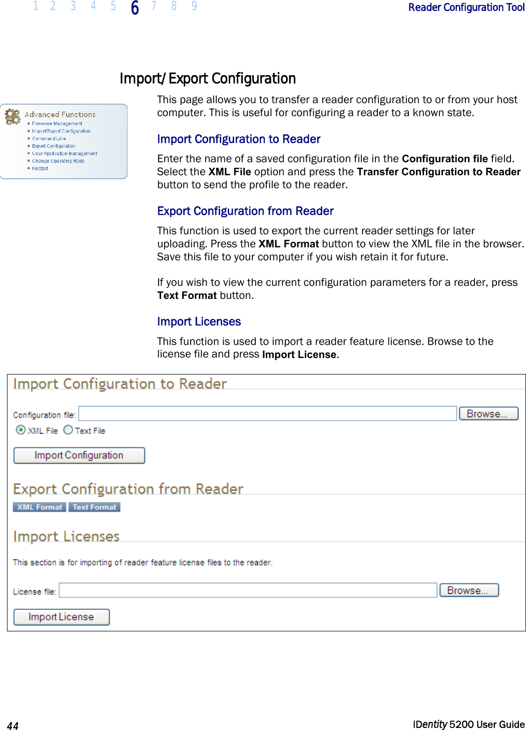  1 2  3  4  5 6 7 8 9       Reader Configuration Tool   44  IDentity 5200 User Guide  Import/Export Configuration  This page allows you to transfer a reader configuration to or from your host computer. This is useful for configuring a reader to a known state.  Import Configuration to Reader Enter the name of a saved configuration file in the Configuration file field. Select the XML File option and press the Transfer Configuration to Reader button to send the profile to the reader.  Export Configuration from Reader This function is used to export the current reader settings for later uploading. Press the XML Format button to view the XML file in the browser. Save this file to your computer if you wish retain it for future. If you wish to view the current configuration parameters for a reader, press Text Format button. Import Licenses This function is used to import a reader feature license. Browse to the license file and press Import License.    