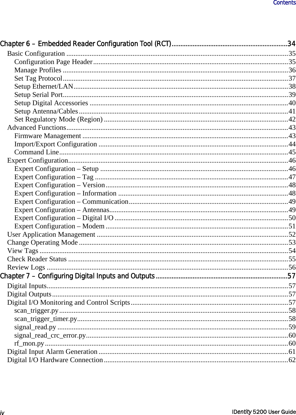                      Contents   iv  IDentity 5200 User Guide  Chapter 6 – Embedded Reader Configuration Tool (RCT)..................................................................34 Basic Configuration ............................................................................................................................35 Configuration Page Header.............................................................................................................35 Manage Profiles ..............................................................................................................................36 Set Tag Protocol..............................................................................................................................37 Setup Ethernet/LAN........................................................................................................................38 Setup Serial Port..............................................................................................................................39 Setup Digital Accessories ...............................................................................................................40 Setup Antenna/Cables.....................................................................................................................41 Set Regulatory Mode (Region) .......................................................................................................42 Advanced Functions............................................................................................................................43 Firmware Management ...................................................................................................................43 Import/Export Configuration ..........................................................................................................44 Command Line................................................................................................................................45 Expert Configuration...........................................................................................................................46 Expert Configuration – Setup .........................................................................................................46 Expert Configuration – Tag ............................................................................................................47 Expert Configuration – Version......................................................................................................48 Expert Configuration – Information ...............................................................................................48 Expert Configuration – Communication.........................................................................................49 Expert Configuration – Antennas....................................................................................................49 Expert Configuration – Digital I/O.................................................................................................50 Expert Configuration – Modem ......................................................................................................51 User Application Management ...........................................................................................................52 Change Operating Mode .....................................................................................................................53 View Tags ...........................................................................................................................................54 Check Reader Status ...........................................................................................................................55 Review Logs .......................................................................................................................................56 Chapter 7 – Configuring Digital Inputs and Outputs...........................................................................57 Digital Inputs.......................................................................................................................................57 Digital Outputs....................................................................................................................................57 Digital I/O Monitoring and Control Scripts........................................................................................57 scan_trigger.py................................................................................................................................58 scan_trigger_timer.py......................................................................................................................58 signal_read.py .................................................................................................................................59 signal_read_crc_error.py.................................................................................................................60 rf_mon.py........................................................................................................................................60 Digital Input Alarm Generation..........................................................................................................61 Digital I/O Hardware Connection.......................................................................................................62 