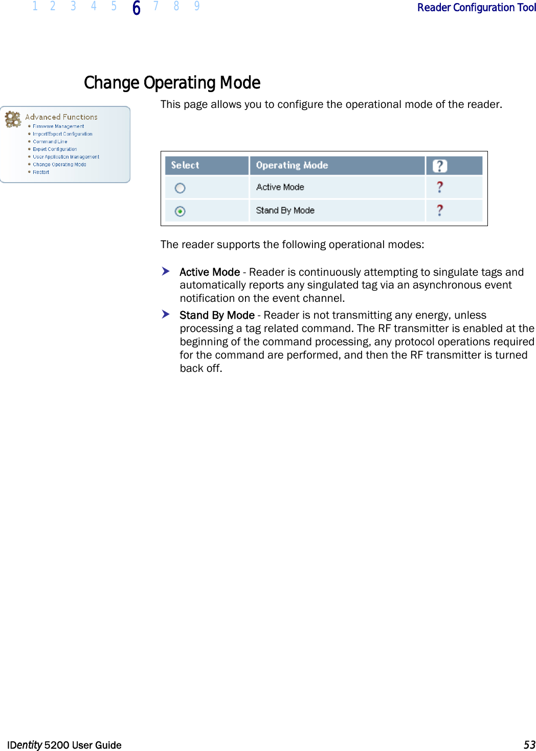  1 2 3 4 5 6 7 8 9       Reader Configuration Tool   IDentity 5200 User Guide  53  Change Operating Mode This page allows you to configure the operational mode of the reader.    The reader supports the following operational modes: h Active Mode - Reader is continuously attempting to singulate tags and automatically reports any singulated tag via an asynchronous event notification on the event channel.   h Stand By Mode - Reader is not transmitting any energy, unless processing a tag related command. The RF transmitter is enabled at the beginning of the command processing, any protocol operations required for the command are performed, and then the RF transmitter is turned back off.  