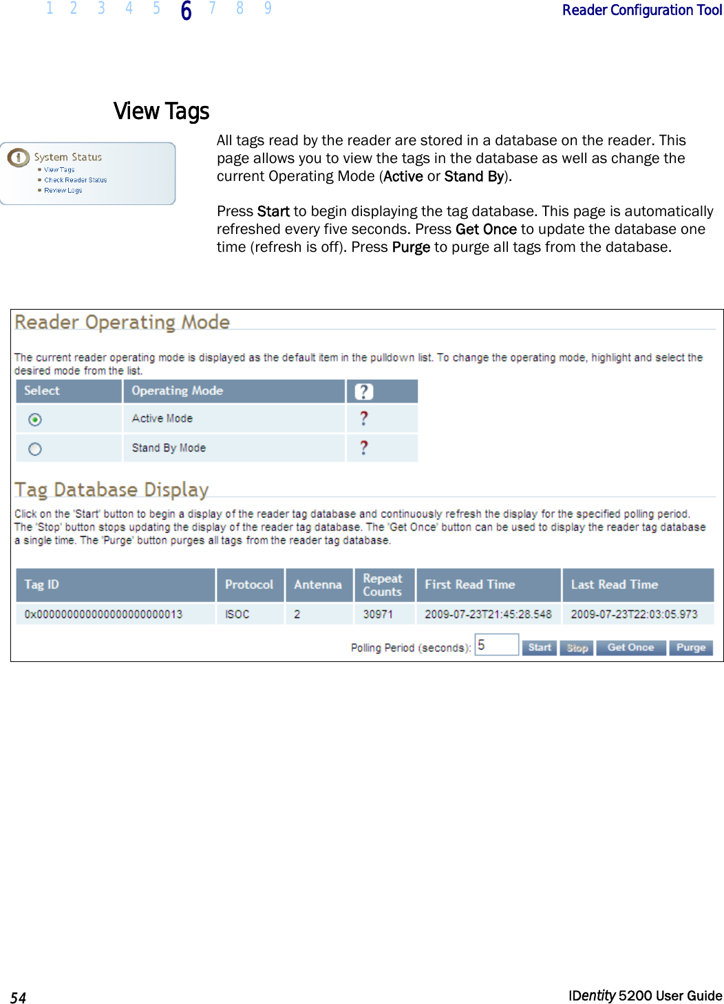  1 2  3  4  5 6 7 8 9       Reader Configuration Tool   54  IDentity 5200 User Guide  View Tags All tags read by the reader are stored in a database on the reader. This page allows you to view the tags in the database as well as change the current Operating Mode (Active or Stand By).  Press Start to begin displaying the tag database. This page is automatically refreshed every five seconds. Press Get Once to update the database one time (refresh is off). Press Purge to purge all tags from the database.    