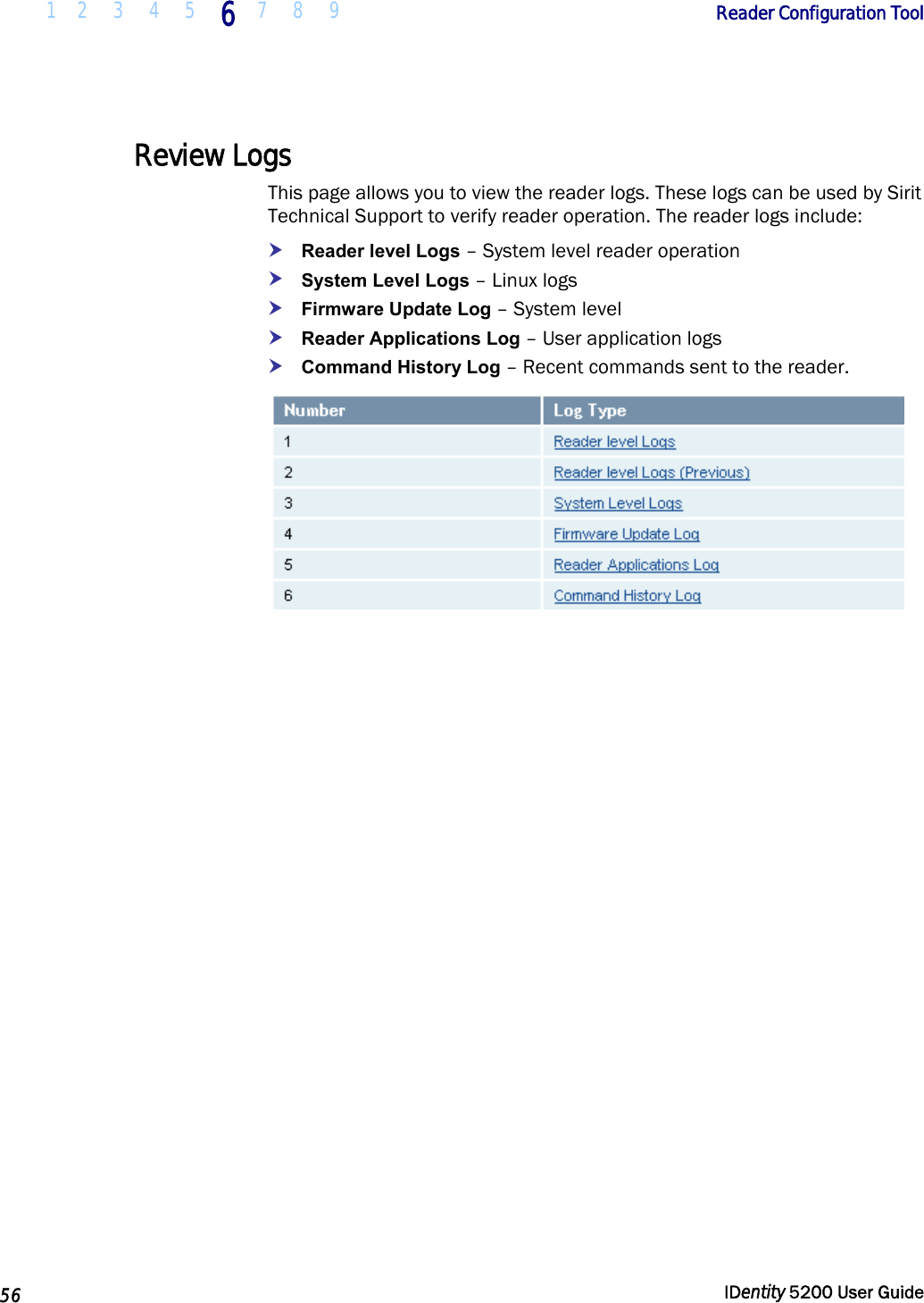  1 2  3  4  5 6 7 8 9       Reader Configuration Tool   56  IDentity 5200 User Guide  Review Logs This page allows you to view the reader logs. These logs can be used by Sirit Technical Support to verify reader operation. The reader logs include: h Reader level Logs – System level reader operation h System Level Logs – Linux logs h Firmware Update Log – System level h Reader Applications Log – User application logs h Command History Log – Recent commands sent to the reader.   