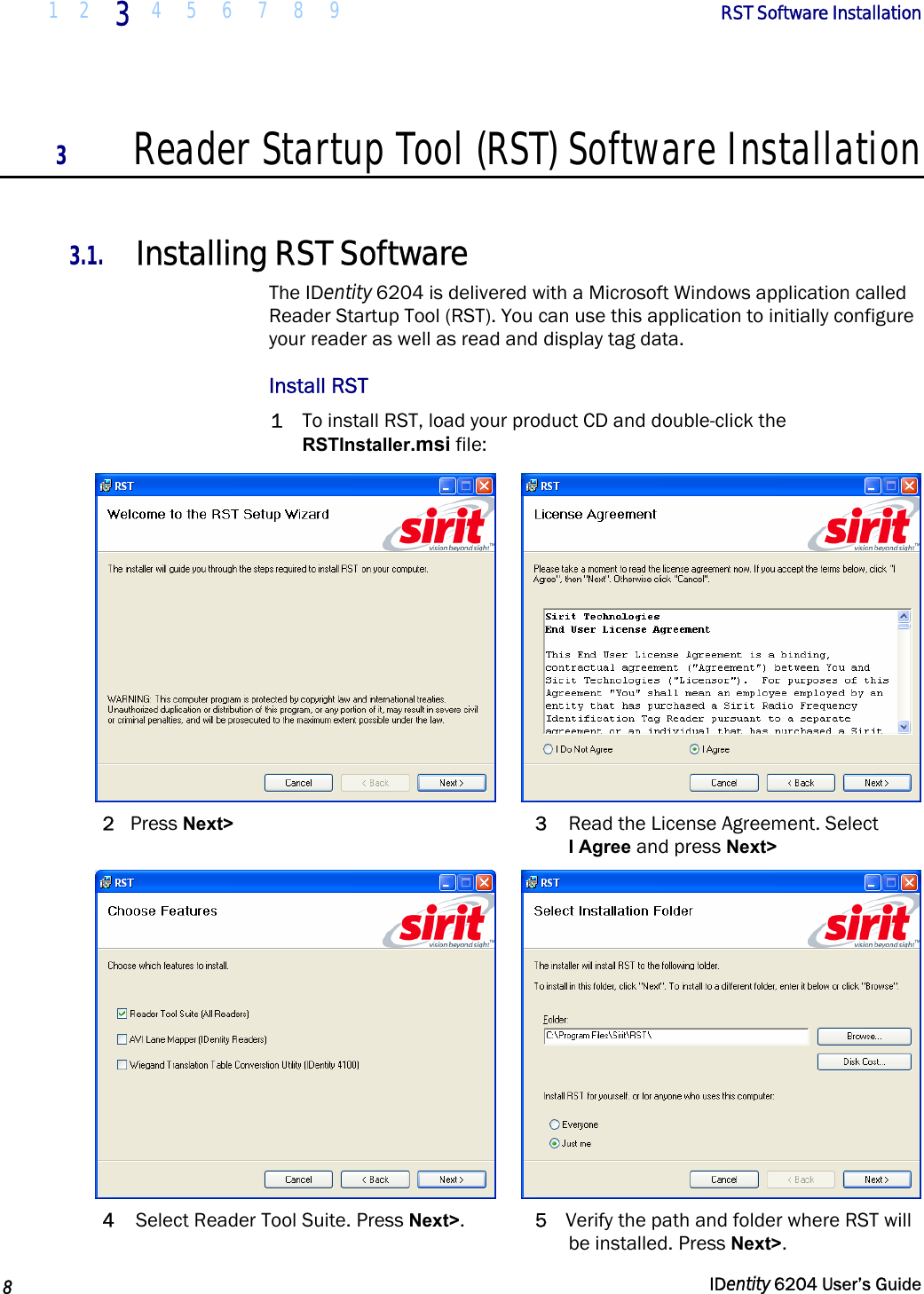  1 2  3  4 5 6 7 8 9        RST Software Installation   8   IDentity 6204 User’s Guide  3 Reader Startup Tool (RST) Software Installation  3.1. Installing RST Software The IDentity 6204 is delivered with a Microsoft Windows application called Reader Startup Tool (RST). You can use this application to initially configure your reader as well as read and display tag data.  Install RST 1 To install RST, load your product CD and double-click the RSTInstaller.msi file:    2 Press Next&gt; 3  Read the License Agreement. Select  I Agree and press Next&gt;    4  Select Reader Tool Suite. Press Next&gt;.  5  Verify the path and folder where RST will be installed. Press Next&gt;. 