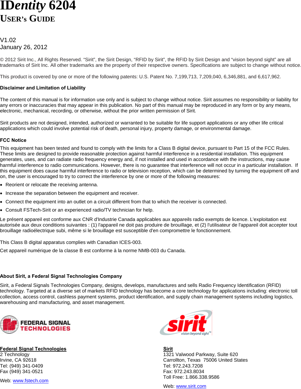   IDentity 6204 USER’s GUIDE   V1.02 January 26, 2012  © 2012 Sirit Inc., All Rights Reserved. “Sirit”, the Sirit Design, “RFID by Sirit”, the RFID by Sirit Design and “vision beyond sight” are all trademarks of Sirit Inc. All other trademarks are the property of their respective owners. Specifications are subject to change without notice.  This product is covered by one or more of the following patents: U.S. Patent No. 7,199,713, 7,209,040, 6,346,881, and 6,617,962.  Disclaimer and Limitation of Liability The content of this manual is for information use only and is subject to change without notice. Sirit assumes no responsibility or liability for any errors or inaccuracies that may appear in this publication. No part of this manual may be reproduced in any form or by any means, electronic, mechanical, recording, or otherwise, without the prior written permission of Sirit. Sirit products are not designed, intended, authorized or warranted to be suitable for life support applications or any other life critical applications which could involve potential risk of death, personal injury, property damage, or environmental damage. FCC Notice This equipment has been tested and found to comply with the limits for a Class B digital device, pursuant to Part 15 of the FCC Rules. These limits are designed to provide reasonable protection against harmful interference in a residential installation. This equipment generates, uses, and can radiate radio frequency energy and, if not installed and used in accordance with the instructions, may cause harmful interference to radio communications. However, there is no guarantee that interference will not occur in a particular installation.  If this equipment does cause harmful interference to radio or television reception, which can be determined by turning the equipment off and on, the user is encouraged to try to correct the interference by one or more of the following measures: •  Reorient or relocate the receiving antenna. •  Increase the separation between the equipment and receiver. •  Connect the equipment into an outlet on a circuit different from that to which the receiver is connected. •  Consult FSTech-Sirit or an experienced radio/TV technician for help. Le présent appareil est conforme aux CNR d&apos;Industrie Canada applicables aux appareils radio exempts de licence. L&apos;exploitation est autorisée aux deux conditions suivantes : (1) l&apos;appareil ne doit pas produire de brouillage, et (2) l&apos;utilisateur de l&apos;appareil doit accepter tout brouillage radioélectrique subi, même si le brouillage est susceptible d&apos;en compromettre le fonctionnement. This Class B digital apparatus complies with Canadian ICES-003.  Cet appareil numérique de la classe B est conforme à la norme NMB-003 du Canada.   About Sirit, a Federal Signal Technologies Company Sirit, a Federal Signals Technologies Company, designs, develops, manufactures and sells Radio Frequency Identification (RFID) technology. Targeted at a diverse set of markets RFID technology has become a core technology for applications including: electronic toll collection, access control, cashless payment systems, product identification, and supply chain management systems including logistics, warehousing and manufacturing, and asset management.     Federal Signal Technologies 2 Technology Irvine, CA 92618 Tel: (949) 341-0409 Fax (949) 341-0521 Web: www.fstech.com Sirit 1321 Valwood Parkway, Suite 620  Carrollton, Texas  75006 United States Tel: 972.243.7208 Fax: 972.243.8034 Toll Free: 1.866.338.9586 Web: www.sirit.com   