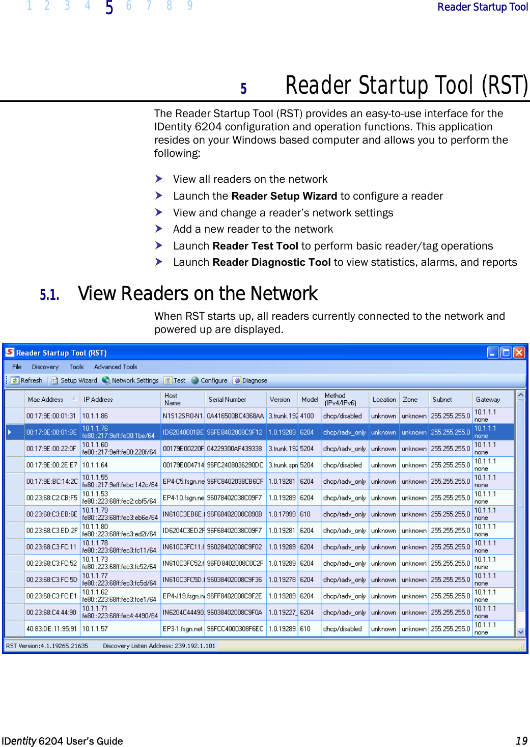  1 2 3 4 5  6 7 8 9        Reader Startup Tool   IDentity 6204 User’s Guide  19  5 Reader Startup Tool (RST) The Reader Startup Tool (RST) provides an easy-to-use interface for the IDentity 6204 configuration and operation functions. This application resides on your Windows based computer and allows you to perform the following: h View all readers on the network h Launch the Reader Setup Wizard to configure a reader h View and change a reader’s network settings h Add a new reader to the network h Launch Reader Test Tool to perform basic reader/tag operations h Launch Reader Diagnostic Tool to view statistics, alarms, and reports 5.1. View Readers on the Network When RST starts up, all readers currently connected to the network and powered up are displayed.  