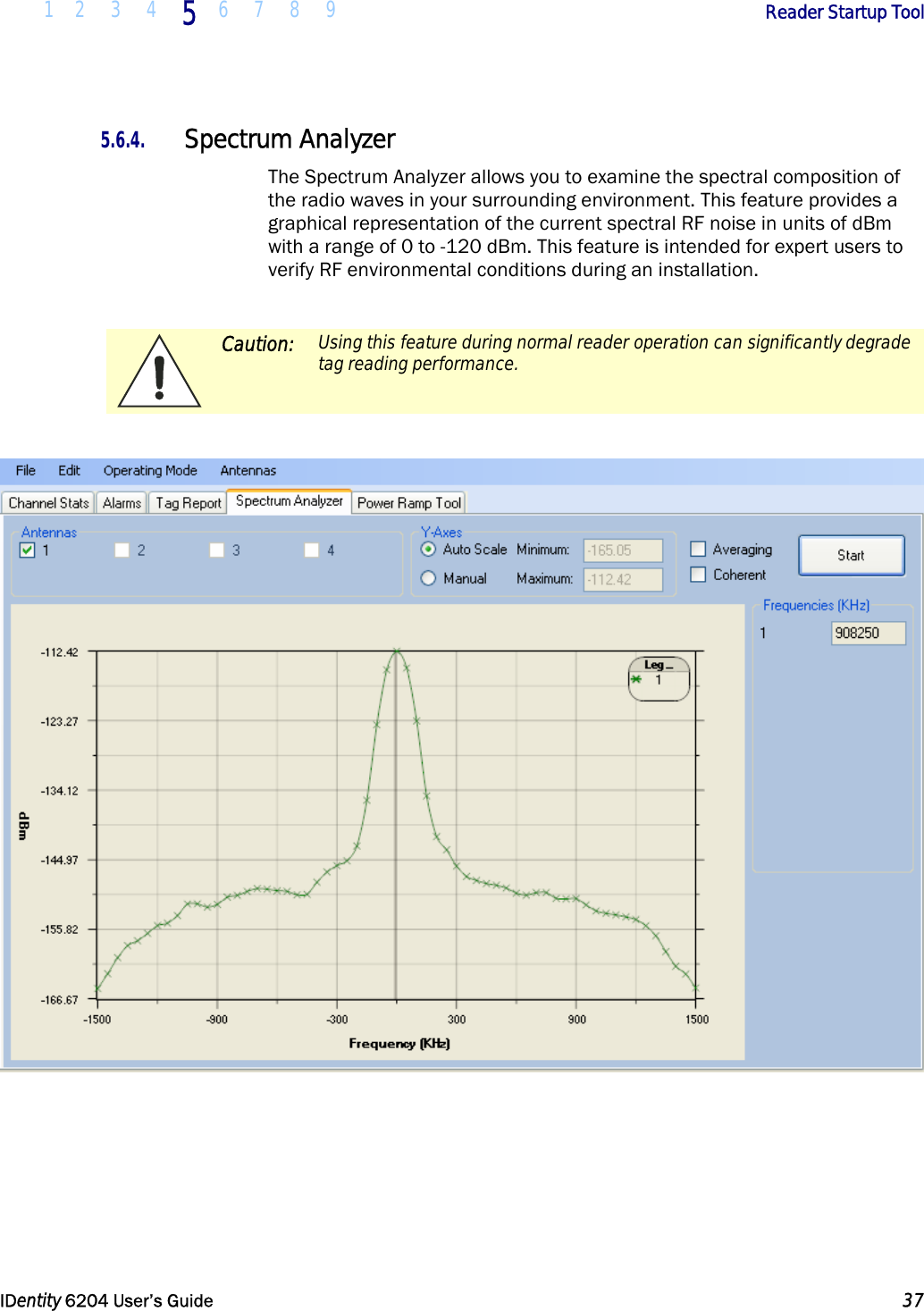  1 2 3 4 5  6 7 8 9        Reader Startup Tool   IDentity 6204 User’s Guide  37  5.6.4. Spectrum Analyzer The Spectrum Analyzer allows you to examine the spectral composition of the radio waves in your surrounding environment. This feature provides a graphical representation of the current spectral RF noise in units of dBm with a range of 0 to -120 dBm. This feature is intended for expert users to verify RF environmental conditions during an installation.    Caution:  Using this feature during normal reader operation can significantly degrade tag reading performance.       