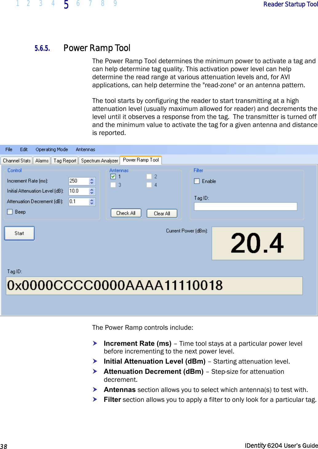  1 2  3  4 5  6 7 8 9        Reader Startup Tool   38   IDentity 6204 User’s Guide  5.6.5. Power Ramp Tool The Power Ramp Tool determines the minimum power to activate a tag and can help determine tag quality. This activation power level can help determine the read range at various attenuation levels and, for AVI applications, can help determine the &quot;read-zone&quot; or an antenna pattern. The tool starts by configuring the reader to start transmitting at a high attenuation level (usually maximum allowed for reader) and decrements the level until it observes a response from the tag.  The transmitter is turned off and the minimum value to activate the tag for a given antenna and distance is reported.  The Power Ramp controls include: h Increment Rate (ms) – Time tool stays at a particular power level before incrementing to the next power level. h Initial Attenuation Level (dBm) – Starting attenuation level. h Attenuation Decrement (dBm) – Step-size for attenuation decrement. h Antennas section allows you to select which antenna(s) to test with. h Filter section allows you to apply a filter to only look for a particular tag.  