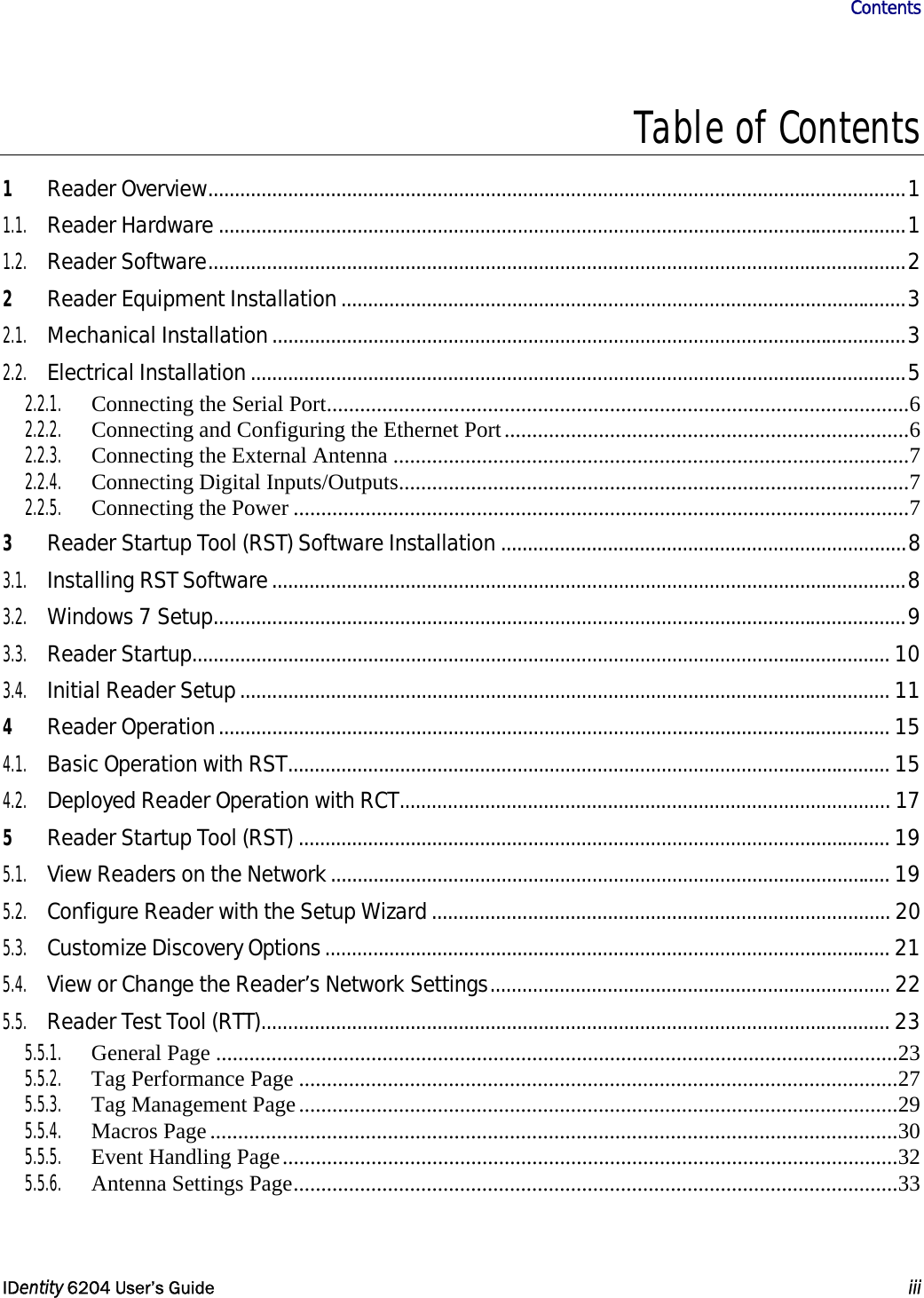                       Contents   IDentity 6204 User’s Guide  iii  Table of Contents 1 Reader Overview...................................................................................................................................1 1.1. Reader Hardware .................................................................................................................................1 1.2. Reader Software...................................................................................................................................2 2 Reader Equipment Installation..........................................................................................................3 2.1. Mechanical Installation.......................................................................................................................3 2.2. Electrical Installation...........................................................................................................................5 2.2.1.  Connecting the Serial Port.........................................................................................................6 2.2.2. Connecting and Configuring the Ethernet Port.........................................................................6 2.2.3.  Connecting the External Antenna .............................................................................................7 2.2.4. Connecting Digital Inputs/Outputs............................................................................................7 2.2.5. Connecting the Power ...............................................................................................................7 3 Reader Startup Tool (RST) Software Installation ............................................................................8 3.1. Installing RST Software.......................................................................................................................8 3.2. Windows 7 Setup..................................................................................................................................9 3.3. Reader Startup................................................................................................................................... 10 3.4. Initial Reader Setup.......................................................................................................................... 11 4 Reader Operation.............................................................................................................................. 15 4.1. Basic Operation with RST................................................................................................................. 15 4.2. Deployed Reader Operation with RCT............................................................................................ 17 5 Reader Startup Tool (RST) ............................................................................................................... 19 5.1. View Readers on the Network......................................................................................................... 19 5.2. Configure Reader with the Setup Wizard...................................................................................... 20 5.3. Customize Discovery Options.......................................................................................................... 21 5.4. View or Change the Reader’s Network Settings........................................................................... 22 5.5. Reader Test Tool (RTT)...................................................................................................................... 23 5.5.1. General Page ...........................................................................................................................23 5.5.2.  Tag Performance Page ............................................................................................................27 5.5.3.  Tag Management Page............................................................................................................29 5.5.4. Macros Page ............................................................................................................................30 5.5.5.  Event Handling Page...............................................................................................................32 5.5.6.  Antenna Settings Page.............................................................................................................33 