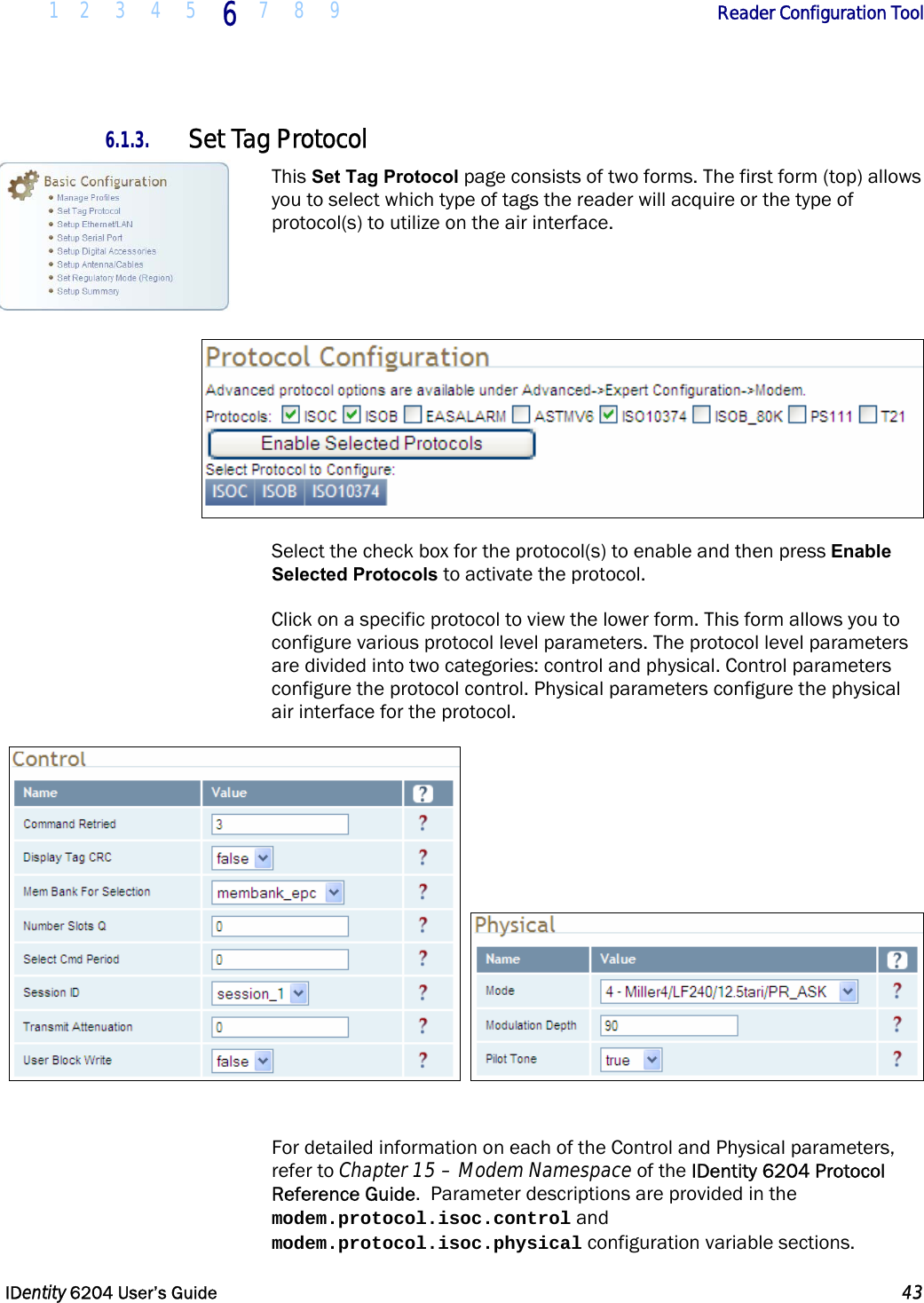  1 2 3 4 5 6  7 8 9        Reader Configuration Tool   IDentity 6204 User’s Guide  43  6.1.3. Set Tag Protocol This Set Tag Protocol page consists of two forms. The first form (top) allows you to select which type of tags the reader will acquire or the type of protocol(s) to utilize on the air interface.       Select the check box for the protocol(s) to enable and then press Enable Selected Protocols to activate the protocol. Click on a specific protocol to view the lower form. This form allows you to configure various protocol level parameters. The protocol level parameters are divided into two categories: control and physical. Control parameters configure the protocol control. Physical parameters configure the physical air interface for the protocol.      For detailed information on each of the Control and Physical parameters, refer to Chapter 15 – Modem Namespace of the IDentity 6204 Protocol Reference Guide.  Parameter descriptions are provided in the modem.protocol.isoc.control and modem.protocol.isoc.physical configuration variable sections. 