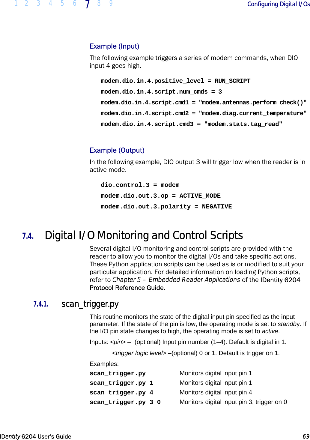  1 2 3 4 5 6 7  8 9        Configuring Digital I/Os   IDentity 6204 User’s Guide  69  Example (Input) The following example triggers a series of modem commands, when DIO input 4 goes high. modem.dio.in.4.positive_level = RUN_SCRIPT modem.dio.in.4.script.num_cmds = 3 modem.dio.in.4.script.cmd1 = &quot;modem.antennas.perform_check()&quot; modem.dio.in.4.script.cmd2 = &quot;modem.diag.current_temperature&quot; modem.dio.in.4.script.cmd3 = &quot;modem.stats.tag_read&quot;  Example (Output) In the following example, DIO output 3 will trigger low when the reader is in active mode. dio.control.3 = modem modem.dio.out.3.op = ACTIVE_MODE modem.dio.out.3.polarity = NEGATIVE  7.4. Digital I/O Monitoring and Control Scripts Several digital I/O monitoring and control scripts are provided with the reader to allow you to monitor the digital I/Os and take specific actions. These Python application scripts can be used as is or modified to suit your particular application. For detailed information on loading Python scripts, refer to Chapter 5 – Embedded Reader Applications of the IDentity 6204 Protocol Reference Guide. 7.4.1. scan_trigger.py This routine monitors the state of the digital input pin specified as the input parameter. If the state of the pin is low, the operating mode is set to standby. If the I/O pin state changes to high, the operating mode is set to active. Inputs: &lt;pin&gt; –  (optional) Input pin number (1–4). Default is digital in 1.  &lt;trigger logic level&gt; –(optional) 0 or 1. Default is trigger on 1. Examples: scan_trigger.py    Monitors digital input pin 1 scan_trigger.py 1    Monitors digital input pin 1 scan_trigger.py 4    Monitors digital input pin 4 scan_trigger.py 3 0  Monitors digital input pin 3, trigger on 0 