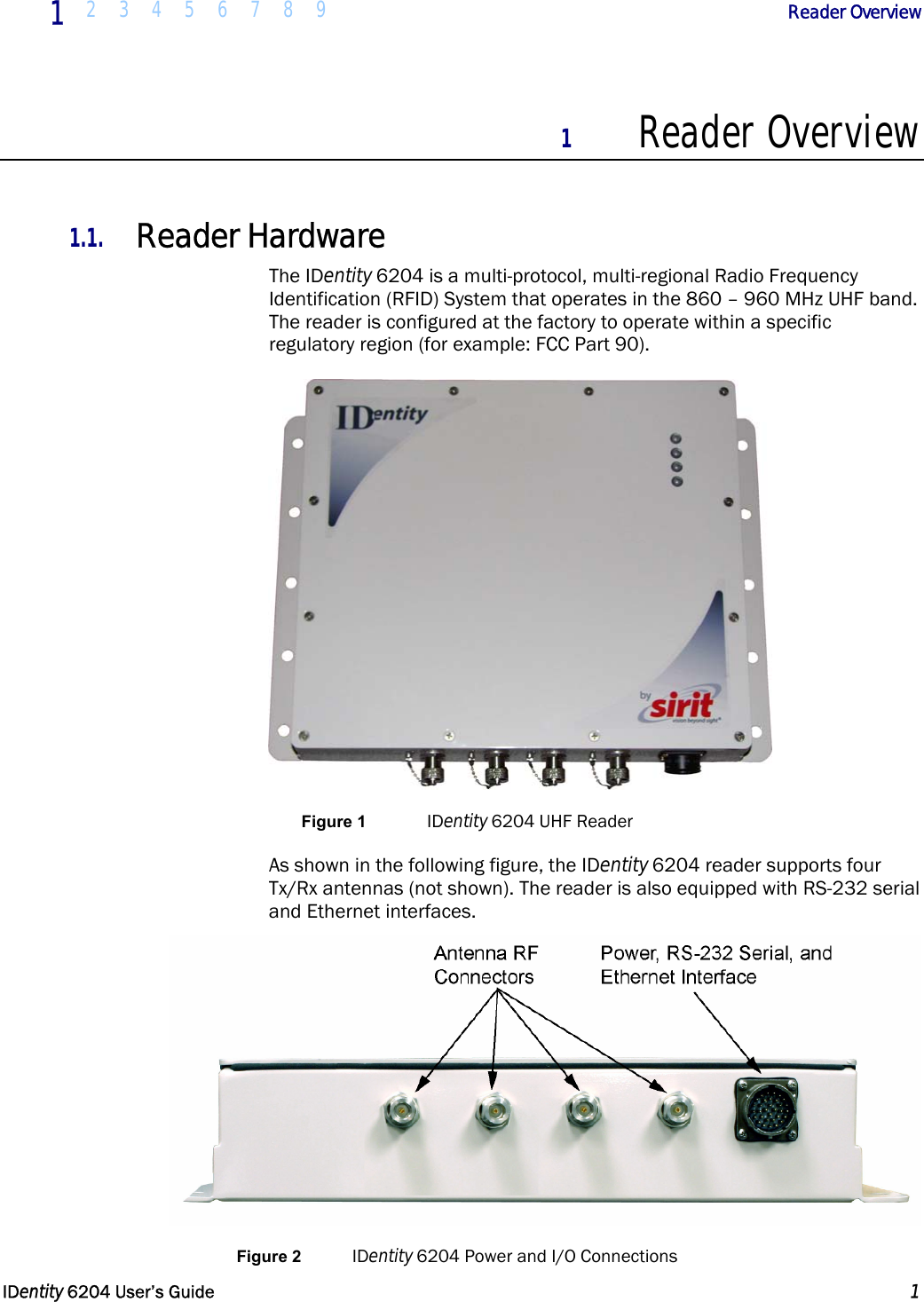  1  2 3 4 5 6 7 8 9             Reader Overview   IDentity 6204 User’s Guide  1  1 Reader Overview  1.1. Reader Hardware The IDentity 6204 is a multi-protocol, multi-regional Radio Frequency Identification (RFID) System that operates in the 860 – 960 MHz UHF band. The reader is configured at the factory to operate within a specific regulatory region (for example: FCC Part 90).  Figure 1  IDentity 6204 UHF Reader As shown in the following figure, the IDentity 6204 reader supports four Tx/Rx antennas (not shown). The reader is also equipped with RS-232 serial and Ethernet interfaces.  Figure 2  IDentity 6204 Power and I/O Connections 