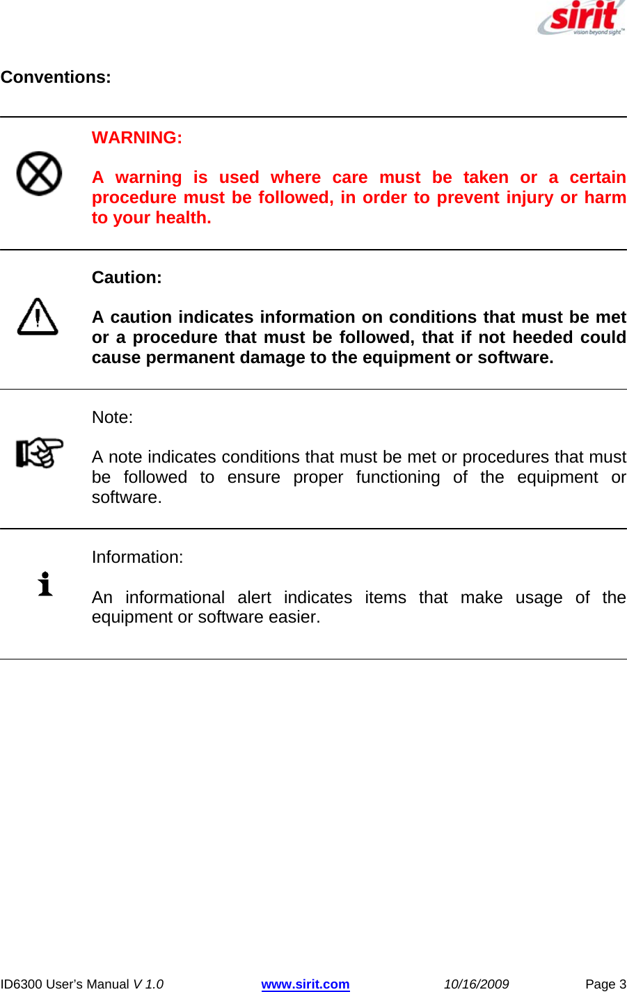  ID6300 User’s Manual V 1.0 www.sirit.com 10/16/2009 Page 3  Conventions:   WARNING:  A warning is used where care must be taken or a certain procedure must be followed, in order to prevent injury or harm to your health.   Caution:  A caution indicates information on conditions that must be met or a procedure that must be followed, that if not heeded could cause permanent damage to the equipment or software.   Note:  A note indicates conditions that must be met or procedures that must be followed to ensure proper functioning of the equipment or software.   Information:  An informational alert indicates items that make usage of the equipment or software easier. 