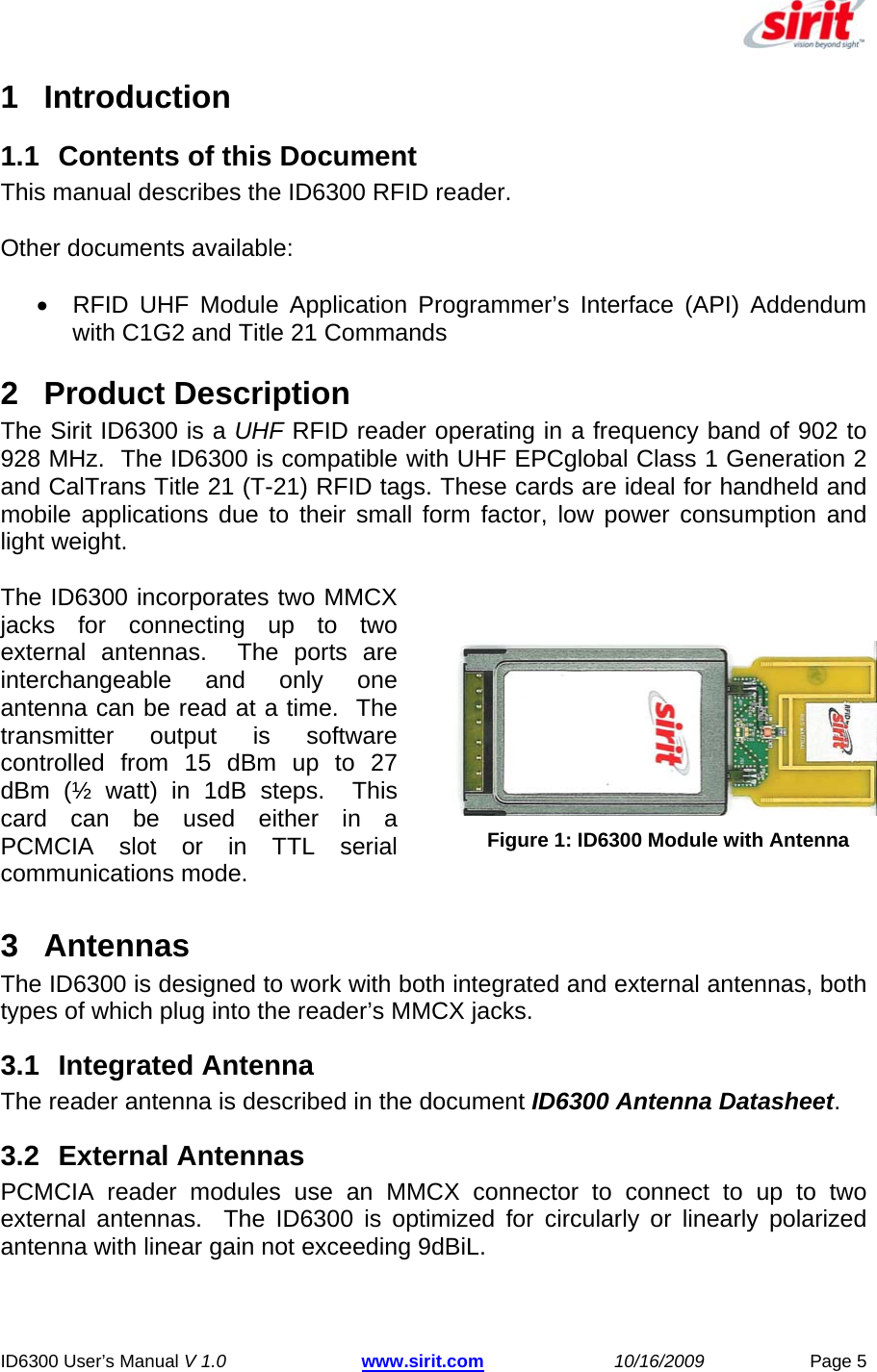  ID6300 User’s Manual V 1.0 www.sirit.com 10/16/2009 Page 5 1 Introduction  1.1  Contents of this Document  This manual describes the ID6300 RFID reader.  Other documents available:  •  RFID UHF Module Application Programmer’s Interface (API) Addendum with C1G2 and Title 21 Commands 2  Product Description  The Sirit ID6300 is a UHF RFID reader operating in a frequency band of 902 to 928 MHz.  The ID6300 is compatible with UHF EPCglobal Class 1 Generation 2 and CalTrans Title 21 (T-21) RFID tags. These cards are ideal for handheld and mobile applications due to their small form factor, low power consumption and light weight.   The ID6300 incorporates two MMCX jacks for connecting up to two external antennas.  The ports are interchangeable and only one antenna can be read at a time.  The transmitter output is software controlled from 15 dBm up to 27 dBm (½ watt) in 1dB steps.  This card can be used either in a PCMCIA slot or in TTL serial communications mode.   Figure 1: ID6300 Module with Antenna3 Antennas The ID6300 is designed to work with both integrated and external antennas, both types of which plug into the reader’s MMCX jacks. 3.1 Integrated Antenna The reader antenna is described in the document ID6300 Antenna Datasheet. 3.2  External Antennas  PCMCIA reader modules use an MMCX connector to connect to up to two external antennas.  The ID6300 is optimized for circularly or linearly polarized antenna with linear gain not exceeding 9dBiL. 