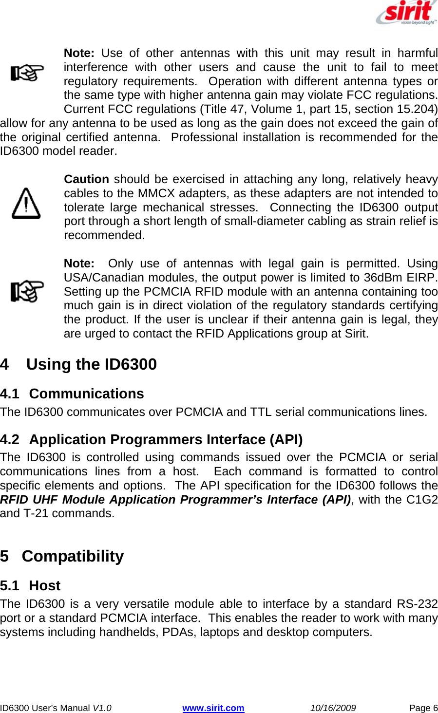   ID6300 User’s Manual V1.0 www.sirit.com 10/16/2009 Page 6  Note: Use of other antennas with this unit may result in harmful interference with other users and cause the unit to fail to meet regulatory requirements.  Operation with different antenna types or the same type with higher antenna gain may violate FCC regulations.  Current FCC regulations (Title 47, Volume 1, part 15, section 15.204) allow for any antenna to be used as long as the gain does not exceed the gain of the original certified antenna.  Professional installation is recommended for the ID6300 model reader. Caution should be exercised in attaching any long, relatively heavy cables to the MMCX adapters, as these adapters are not intended to tolerate large mechanical stresses.  Connecting the ID6300 output port through a short length of small-diameter cabling as strain relief is recommended. Note:  Only use of antennas with legal gain is permitted. Using USA/Canadian modules, the output power is limited to 36dBm EIRP. Setting up the PCMCIA RFID module with an antenna containing too much gain is in direct violation of the regulatory standards certifying the product. If the user is unclear if their antenna gain is legal, they are urged to contact the RFID Applications group at Sirit. 4   Using the ID6300 4.1 Communications The ID6300 communicates over PCMCIA and TTL serial communications lines. 4.2  Application Programmers Interface (API) The ID6300 is controlled using commands issued over the PCMCIA or serial communications lines from a host.  Each command is formatted to control specific elements and options.  The API specification for the ID6300 follows the RFID UHF Module Application Programmer’s Interface (API), with the C1G2 and T-21 commands.  5 Compatibility 5.1 Host The ID6300 is a very versatile module able to interface by a standard RS-232 port or a standard PCMCIA interface.  This enables the reader to work with many systems including handhelds, PDAs, laptops and desktop computers. 