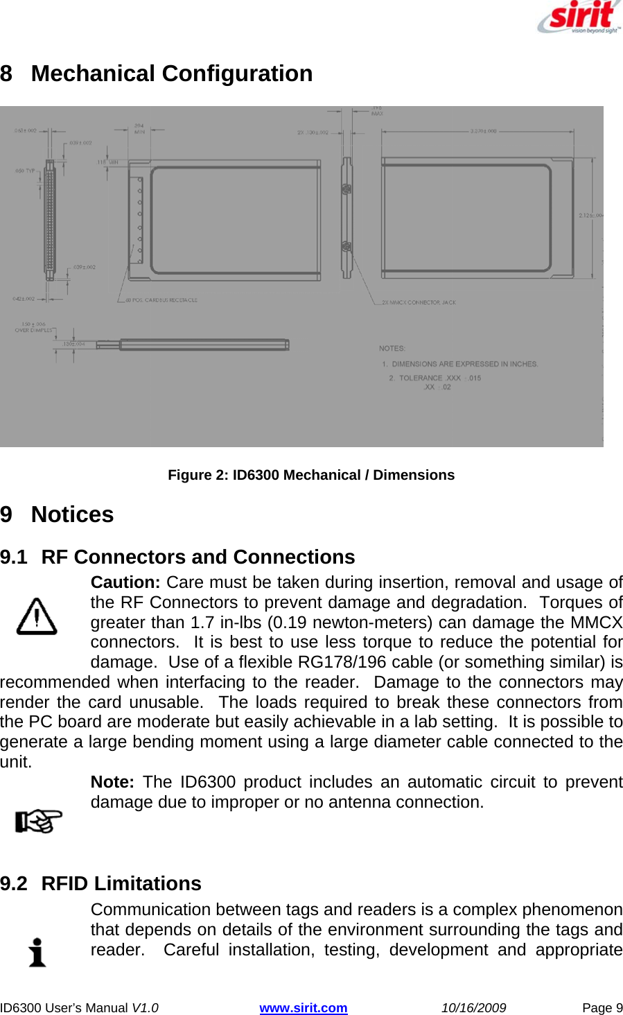  ID6300 User’s Manual V1.0 www.sirit.com 10/16/2009 Page 9  8 Mechanical Configuration  Figure 2: ID6300 Mechanical / Dimensions 9 Notices  9.1  RF Connectors and Connections Caution: Care must be taken during insertion, removal and usage of the RF Connectors to prevent damage and degradation.  Torques of greater than 1.7 in-lbs (0.19 newton-meters) can damage the MMCX connectors.  It is best to use less torque to reduce the potential for damage.  Use of a flexible RG178/196 cable (or something similar) is recommended when interfacing to the reader.  Damage to the connectors may render the card unusable.  The loads required to break these connectors from the PC board are moderate but easily achievable in a lab setting.  It is possible to generate a large bending moment using a large diameter cable connected to the unit.   Note: The ID6300 product includes an automatic circuit to prevent damage due to improper or no antenna connection.  9.2 RFID Limitations Communication between tags and readers is a complex phenomenon that depends on details of the environment surrounding the tags and reader.  Careful installation, testing, development and appropriate 